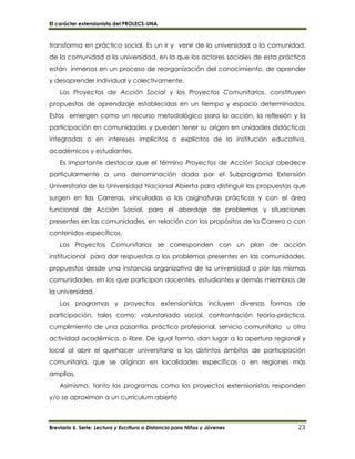 El carácter extensionista del PROLECS-UNA
Breviario 6. Serie: Lectura y Escritura a Distancia para Niños y Jóvenes 23
transforma en práctica social. Es un ir y venir de la universidad a la comunidad,
de la comunidad a la universidad, en la que los actores sociales de esta práctica
están inmersos en un proceso de reorganización del conocimiento, de aprender
y desaprender individual y colectivamente.
Los Proyectos de Acción Social y los Proyectos Comunitarios, constituyen
propuestas de aprendizaje establecidas en un tiempo y espacio determinados.
Estos emergen como un recurso metodológico para la acción, la reflexión y la
participación en comunidades y pueden tener su origen en unidades didácticas
integradas o en intereses implícitos o explícitos de la institución educativa,
académicos y estudiantes.
Es importante destacar que el término Proyectos de Acción Social obedece
particularmente a una denominación dada por el Subprograma Extensión
Universitaria de la Universidad Nacional Abierta para distinguir las propuestas que
surgen en las Carreras, vinculadas a las asignaturas prácticas y con el área
funcional de Acción Social, para el abordaje de problemas y situaciones
presentes en las comunidades, en relación con los propósitos de la Carrera o con
contenidos específicos.
Los Proyectos Comunitarios se corresponden con un plan de acción
institucional para dar respuestas a los problemas presentes en las comunidades,
propuestos desde una instancia organizativa de la universidad o por las mismas
comunidades, en los que participan docentes, estudiantes y demás miembros de
la universidad.
Los programas y proyectos extensionistas incluyen diversas formas de
participación, tales como: voluntariado social, confrontación teoría-práctica,
cumplimiento de una pasantía, práctica profesional, servicio comunitario u otra
actividad académica, o libre. De igual forma, dan lugar a la apertura regional y
local al abrir el quehacer universitario a los distintos ámbitos de participación
comunitaria, que se originan en localidades específicas o en regiones más
amplias.
Asimismo, tanto los programas como los proyectos extensionistas responden
y/o se aproximan a un currículum abierto
 
