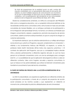 El carácter extensionista del PROLECS-UNA
Breviario 6. Serie: Lectura y Escritura a Distancia para Niños y Jóvenes 24
Se trata de posesionarse de la realidad social, es salir y entrar del
claustro universitario con un pensamiento libre para el encuentro de
saberes, es crear múltiples espacios de comunicación con el entorno,
en el que el aprendizaje se estructura con los saberes académicos y
cotidianos, con la participación del estudiante en las comunidades,
producto de la integración social (Pérez de Maza, 2011: 492).
Desde las consideraciones anteriores, se ratifica la concepción del PROLECS-
UNA como un programa educativo, con un propósito institucional definido en las
necesidades sentidas de la comunidad unista, estructurado en fases secuenciales
concebidas de manera flexibles, con un enfoque centrado en la participación y
en la integración del aprendizaje formal y no-formal, con diversas actividades que
integran conocimiento, saberes y experiencia, promotor de proyectos de servicio
comunitario, abierto al entorno extrauniversitario, lo que en conjunto le otorgan un
carácter extensionista.
Es importante destacar, que el carácter extensionista es un reflejo del enfoque
sociocultural que sustenta el Programa, expuesto ampliamente en el breviario 1,
referido a los fundamentos teóricos del PROLECS. Al respecto, su autora, la
profesora María Martín Hernández (2016) indica dos aspectos sustantivos: 1. El
contexto de aplicación del Programa, que por su complejidad implica atender
niños y jóvenes pertenecientes a diferentes regiones del país, lo cual nos hace
pensar en la Extensión Universitaria como una de las estrategias para conseguir
este fin; y, 2. La posibilidad de que la aplicación del programa se lleve a cabo en
diferentes contextos, tales como hogares, escuelas y espacios comunitarios, lo
que se traduce en las potencialidades que ofrece la Extensión Universitaria para
transferir el conocimiento fuera del recinto universitario.
EL PUNTO DE PARTIDA DEL PROLECS-UNA: LA ACCIÓN ALFABETIZADORA DE LA
UNIVERSIDAD
La UNA ha desarrollado una experiencia significativa en diferentes ámbitos de
la participación comunitaria, a través de un conjunto de proyectos de acción
social anclados en los Centros Locales y que representan un referente al
momento de contextualizar la práctica alfabetizadora de esta Universidad.
 