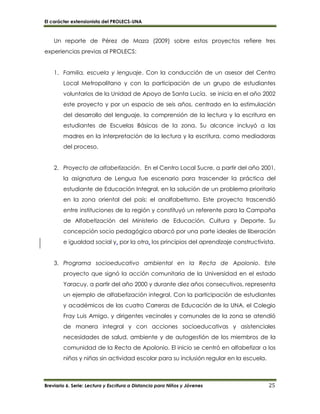 El carácter extensionista del PROLECS-UNA
Breviario 6. Serie: Lectura y Escritura a Distancia para Niños y Jóvenes 25
Un reporte de Pérez de Maza (2009) sobre estos proyectos refiere tres
experiencias previas al PROLECS:
1. Familia, escuela y lenguaje. Con la conducción de un asesor del Centro
Local Metropolitano y con la participación de un grupo de estudiantes
voluntarios de la Unidad de Apoyo de Santa Lucía, se inicia en el año 2002
este proyecto y por un espacio de seis años, centrado en la estimulación
del desarrollo del lenguaje, la comprensión de la lectura y la escritura en
estudiantes de Escuelas Básicas de la zona. Su alcance incluyó a las
madres en la interpretación de la lectura y la escritura, como mediadoras
del proceso.
2. Proyecto de alfabetización. En el Centro Local Sucre, a partir del año 2001,
la asignatura de Lengua fue escenario para trascender la práctica del
estudiante de Educación Integral, en la solución de un problema prioritario
en la zona oriental del país: el analfabetismo. Este proyecto trascendió
entre instituciones de la región y constituyó un referente para la Campaña
de Alfabetización del Ministerio de Educación, Cultura y Deporte. Su
concepción socio pedagógica abarcó por una parte ideales de liberación
e igualdad social y, por la otra, los principios del aprendizaje constructivista.
3. Programa socioeducativo ambiental en la Recta de Apolonio. Este
proyecto que signó la acción comunitaria de la Universidad en el estado
Yaracuy, a partir del año 2000 y durante diez años consecutivos, representa
un ejemplo de alfabetización integral. Con la participación de estudiantes
y académicos de las cuatro Carreras de Educación de la UNA, el Colegio
Fray Luis Amigo, y dirigentes vecinales y comunales de la zona se atendió
de manera integral y con acciones socioeducativas y asistenciales
necesidades de salud, ambiente y de autogestión de los miembros de la
comunidad de la Recta de Apolonio. El inicio se centró en alfabetizar a los
niños y niñas sin actividad escolar para su inclusión regular en la escuela.
 