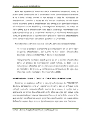 El carácter extensionista del PROLECS-UNA
Breviario 6. Serie: Lectura y Escritura a Distancia para Niños y Jóvenes 26
Estas tres experiencias tienen en común la Extensión Universitaria, como el
puente entre las relaciones de la Universidad con las comunidades circunvecinas
a los Centros Locales, donde se han llevado a cabo las actividades de
alfabetización. Asimismo, a través de esta función universitaria se han abierto
nuevos escenarios para la alfabetización bajo enfoques de participación social,
en interacción con la docencia y la investigación. Al respecto, nos indica De
Abreu (2009) que la alfabetización como acción social exige “ la imbricación de
las funciones básicas de la universidad”, dentro de un movimiento de renovación
curricular que favorezca la legitimación de proyectos y acciones alfabetizadoras
en los planes de estudio de las Carreras que ofrece la Universidad.
Considerar la acción alfabetizadora en la UNA como acción social implica:
-Reconocer el carácter extensionista que está presente en sus proyectos y
programas alfabetizadores, por cuanto no hay acción alfabetizadora
aislada de una necesidad sentida, ni de una realidad social.
-Comprender la mediación social que se da en la acción alfabetizadora
como un proceso de internalización social múltiple, es decir, con la
institución que alfabetiza, con el entorno donde se desarrolla la acción, con
los mediadores del proceso y con las concepciones previas del sujeto que
interactúa con los mediadores (Contreras Tolosa, 2005).
LOS RASGOS QUE DEFINEN EL CARÁCTER EXTENSIONISTA DEL PROLECS-UNA
Hablar de los rasgos que definen el carácter extensionistas del PROLECS-UNA,
desde su concepción como un programa educativo, bajo un enfoque socio-
cultural, implica la necesaria reflexión acerca de su origen, el modelo que lo
acompaña, las formas de participación, entre otros aspectos, con apoyo en las
premisas esbozadas en las páginas precedentes, como parte de los fundamentos
que orientan las reflexiones que se presentan a continuación, las cuales a juicio
de la autora surgen de un proceso de retrospección acerca de este Programa.
 