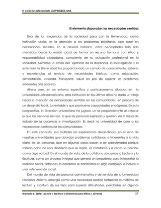 El carácter extensionista del PROLECS-UNA
Breviario 6. Serie: Lectura y Escritura a Distancia para Niños y Jóvenes 27
El elemento disparador: las necesidades sentidas
Una de las exigencias de la sociedad para con la Universidad, como
institución social, es la atención a los problemas prioritarios, con base en
necesidades sociales. En el devenir histórico, estas necesidades han sido
atendidas desde la misión social de formar un recurso humano con ética y
responsabilidad ciudadana, consciente de su actuación profesional en la
sociedad. Asimismo, a través del ejercicio de la docencia, la investigación y la
extensión, la Universidad ha proporcionado un cúmulo de conocimiento, saberes
y experiencias al servicio de necesidades básicas, como educación,
alimentación, vivienda, transporte, salud en pro de superar los problemas
inherentes a la pobreza.
Ahora bien, en un entorno específico y particularmente situados en la
Universidad Latinoamericana, esta institución en los últimos años ha dado un viraje
hacia la atención de necesidades sentidas en las comunidades, en procura de
un desarrollo local, sustentable y que promueva capacidades endógenas. En esta
perspectiva, la Extensión Universitaria ha jugado un rol preponderante al colocar
lo que las personas sienten, lo que las personas expresan y quieren, en la mesa de
trabajo de la docencia e investigación. Es decir, la universidad de cara a las
necesidades sentidas de las comunidades.
En este contexto, son múltiples las experiencias desarrolladas en el seno de
nuestras universidades que abordan problemas cotidianos, e inherentes a la vida
diaria de las personas, que en algunos casos pasan a ser subestimados porque
forman parte de una dinámica que se repite, es constante y a veces se percibe
como algo natural. En el mundo de vida, de lo cotidiano ubicamos la Lectura y la
Escritura, como un proceso integral que genera un simbolismo para interpretar la
realidad social. Entonces, lo cotidiano se transforma en algo complejo, e induce a
una intervención social.
Del mundo de vida del personal administrativo y de servicio de la Universidad
Nacional Abierta, emergió como una necesidad sentida fortalecer los hábitos de
lectura y escritura de sus hijos para superar dificultades, percibidas en algunos
 