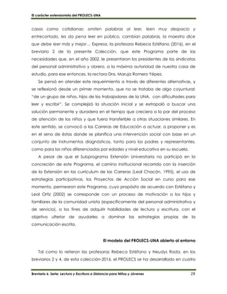 El carácter extensionista del PROLECS-UNA
Breviario 6. Serie: Lectura y Escritura a Distancia para Niños y Jóvenes 28
casos como cotidianas: omiten palabras al leer, leen muy despacio y
entrecortado, les da pena leer en público, cambian palabras, la maestra dice
que debe leer más y mejor… Expresa, la profesora Rebeca Estéfano (2016), en el
breviario 2 de la presente Colección, que este Programa parte de las
necesidades que, en el año 2002, le presentaron los presidentes de los sindicatos
del personal administrativo y obrero, a la máxima autoridad de nuestra casa de
estudio, para ese entonces, la rectora Dra. Maruja Romero Yépez.
Se pensó en atender este requerimiento a través de diferentes alternativas, y
se reflexionó desde un primer momento, que no se trataba de algo coyuntural:
“de un grupo de niños, hijos de los trabajadores de la UNA, con dificultades para
leer y escribir”. Se complejizó la situación inicial y se extrapoló a buscar una
solución permanente y duradera en el tiempo que creciera a la par del proceso
de atención de los niños y que fuera transferible a otras situaciones similares. En
este sentido, se convocó a las Carreras de Educación a actuar, a proponer y es
en el seno de éstas donde se planifica una intervención social con base en un
conjunto de instrumentos diagnósticos, tanto para los padres y representantes,
como para los niños diferenciados por edades y nivel educativo en su escuela.
A pesar de que el Subprograma Extensión Universitaria no participó en la
concreción de este Programa, el camino institucional recorrido con la inserción
de la Extensión en las currículum de las Carreras (Leal Chacón, 1995), el uso de
estrategias participativas, los Proyectos de Acción Social en curso para ese
momento, permearon este Programa, cuyo propósito de acuerdo con Estéfano y
Leal Ortiz (2002) se corresponde con un proceso de motivación a los hijos y
familiares de la comunidad unista (específicamente del personal administrativo y
de servicio), a los fines de adquirir habilidades de lectura y escritura, con el
objetivo ulterior de ayudarles a dominar las estrategias propias de la
comunicación escrita.
El modelo del PROLECS-UNA abierto al entorno
Tal como lo reiteran las profesoras Rebeca Estéfano y Neudys Rada, en los
breviarios 2 y 4, de esta colección-2016, el PROLECS se ha desarrollado en cuatro
 
