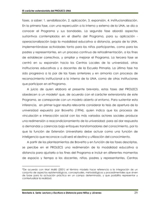 El carácter extensionista del PROLECS-UNA
Breviario 6. Serie: Lectura y Escritura a Distancia para Niños y Jóvenes 29
fases, a saber: 1. sensibilización, 2. aplicación, 3. expansión, 4. institucionalización.
En la primera fase, con una repercusión a lo interno y externo de la UNA, se dio a
conocer el Programa y sus bondades. La segunda fase abordó aspectos
sustantivos contemplados en el diseño del Programa, para su aplicación -
operacionalización bajo la modalidad educativa a distancia, propia de la UNA,
implementándose actividades tanto para los niños participantes, como para los
padres y representantes, en un proceso continuo de retroalimentación, a los fines
de establecer correctivos, y ampliar y mejorar el Programa. La tercera fase se
centró en su expansión hacia los Centros Locales de la universidad, otras
instituciones educativas y a docentes de la Escuela Primaria. La última fase ha
sido progresiva a la par de las fases anteriores y en armonía con procesos de
reconocimiento institucional a lo interno de la UNA, como de otras instituciones
que participan en el Programa.
A juicio de quien elabora el presente breviario, estas fases del PROLECS
obedecen a un modelo2 que, de acuerdo con el carácter extensionista de este
Programa, se corresponde con un modelo abierto al entorno. Para sustentar esta
inferencia, en primer lugar resulta relevante considerar la tesis de apertura de la
universidad expuesta por Brovetto (1994), quien indica que los procesos de
vinculación e interacción social con los más variados actores sociales produce
una redimensión o reacondicionamiento de la universidad; para así dar respuesta
a demandas y carencias bajo enfoques transformadores del conocimiento, por lo
que la función de Extensión Universitaria debe actuar como una función de
inteligencia que reconoce cuál será el destino y utilización del conocimiento.
A partir de los planteamientos de Brovetto y en función de las fases descriptas,
se percibe en el PROLECS una redimensión de la modalidad educativa a
distancia para ajustarla a los fines del Programa e incluir en diferentes momentos
de espacio y tiempo a los docentes, niños, padres y representantes, Centros
2De acuerdo con Marí Mollá (2001) el término modelo hace referencia a la integración de un
conjunto de aspectos epistemológicos, conceptuales, metodológicos y procedimentales que sirven
de base para la actuación práctica en un campo determinado, y que posibilita representar y
contextualizar la realidad.
 