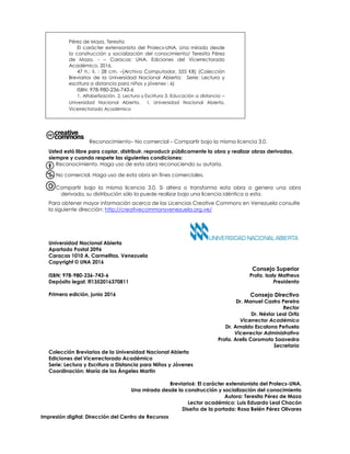 Universidad Nacional Abierta
Apartado Postal 2096
Caracas 1010 A, Carmelitas, Venezuela
Copyright © UNA 2016
Consejo Superior
ISBN: 978-980-236-743-6 Profa. Isaly Matheus
Depósito legal: lfi1352016370811 Presidenta
Primera edición, junio 2016 Consejo Directivo
Dr. Manuel Castro Pereira
Rector
Dr. Néstor Leal Ortiz
Vicerrector Académico
Dr. Arnaldo Escalona Peñuela
Vicerrector Administrativo
Profa. Arelis Coromoto Saavedra
Secretaria
Colección Breviarios de la Universidad Nacional Abierta
Ediciones del Vicerrectorado Académico
Serie: Lectura y Escritura a Distancia para Niños y Jóvenes
Coordinación: María de los Ángeles Martín
Breviario6: El carácter extensionista del Prolecs-UNA.
Una mirada desde la construcción y socialización del conocimiento
Autora: Teresita Pérez de Maza
Lector académico: Luis Eduardo Leal Chacón
Diseño de la portada: Rosa Belén Pérez Olivares
Pérez de Maza, Teresita
El carácter extensionista del Prolecs-UNA. Una mirada desde
la construcción y socialización del conocimiento/ Teresita Pérez
de Maza. - -- Caracas: UNA, Ediciones del Vicerrectorado
Académico, 2016.
47 h.: il. ; 28 cm. –[Archivo Computador, 555 KB] (Colección
Breviarios de la Universidad Nacional Abierta; Serie: Lectura y
escritura a distancia para niños y jóvenes ; 6)
ISBN: 978-980-236-743-6
1. Alfabetización. 2. Lectura y Escritura 3. Educación a distancia --
Universidad Nacional Abierta. I. Universidad Nacional Abierta,
Vicerrectorado Académico
e– No comercial – Compartir bajo la misma licencia 3.0.
Reconocimiento– No comercial – Compartir bajo la misma licencia 3.0.
Usted está libre para copiar, distribuir, reproducir públicamente la obra y realizar obras derivadas,
siempre y cuando respete las siguientes condiciones:
Reconocimiento. Haga uso de esta obra reconociendo su autoría.
No comercial. Haga uso de esta obra sin fines comerciales.
Compartir bajo la misma licencia 3.0. Si altera o transforma esta obra o genera una obra
derivada, su distribución sólo la puede realizar bajo una licencia idéntica a esta.
Para obtener mayor información acerca de las Licencias Creative Commons en Venezuela consulte
la siguiente dirección: http://creativecommonsvenezuela.org.ve/
Impresión digital: Dirección del Centro de Recursos
Múltiples
 