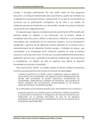 El carácter extensionista del PROLECS-UNA
Breviario 6. Serie: Lectura y Escritura a Distancia para Niños y Jóvenes 30
Locales, y Escuelas participantes. Por otra parte, existe en este programa
educativo un enfoque transformador del conocimiento, puesto de manifiesto en
su perspectiva socioconstructivista y sociocultural, en la que el conocimiento se
construye con la participación protagónica de los niños y sus padres, en
ambientes que les son inherentes a su vida familiar, donde se reconoce la lectura
y la escritura como algo placentero.
En segundo lugar, bajo las consideraciones de Leal Chacón (1995) la UNA está
llamada desde sus orígenes a una interacción con el entorno, desde la
modalidad educativa que la define: la educación a distancia, y con propuestas
innovadoras que contribuyan con la formación integral y con la participación
equilibrada y genuina de los diferentes actores presentes en el entorno intra y
extrainstitucional de los diferentes Centros Locales y Unidades de Apoyo, que
caracterizan a la Universidad como institución presente en todo el territorio
nacional. A juicio de este autor, se trata de una potencialidad institucional poco
explorada, que por estar centrada en los patrones tradicionales de la docencia
e investigación, ha dejado de lado la apertura que ofrece la Extensión
Universitaria al currículum universitario.
Para Leal Chacón (2010), un modelo abierto al entorno implica movimientos
continuos que les permita a los actores en situación de aprendizaje
ir desde la práctica a la teoría, volver a reflexionar sobre la práctica,
de acuerdo con la intensidad y las exigencias de la realidad particular
donde esté ocurriendo la acción educativa, incorporando las
necesidades, expectativas e intereses de formación, para producir la
síntesis creadora del conocimiento contextualizado en las diversas
áreas de formación universitaria (p.206).
En continuidad con los aportes de este autor, esta dinámica nos conduce a
propiciar espacios muy diversos para la formación integral universitaria
y a promover la articulación e integración de todos los elementos que
interactúan en el proceso educativo, ya sea en los espacios
delimitados de las instituciones universitarias o sea en el contexto de la
sociedad en general(p.206).
 