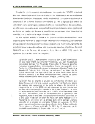 El carácter extensionista del PROLECS-UNA
Breviario 6. Serie: Lectura y Escritura a Distancia para Niños y Jóvenes 32
En relación con lo expuesto, se revela que “el modelo del PROLECS abierto al
entorno” tiene características extensionistas y se fundamenta en la modalidad
educativa a distancia. Al respecto, señala Rivas Franco (2011) que la educación a
distancia es en sí misma extensión universitaria (p. 140) y agrega que ambas se
vislumbran como estrategias capaces de ofrecer nuevos entornos de aprendizaje,
en diferentes escenarios, para superar las limitaciones de la educación tradicional
en todos sus niveles, por lo que se constituyen en opciones para dinamizar los
cambios que la sociedad le exige a la educación.
En este sentido, el PROLECS-UNA le ha proporcionado a la Universidad otros
espacios para incidir en la capacitación y formación de maestros y para atender
otra población de niños diferente a la que inicialmente motivó el surgimiento de
este Programa. Se puede calificar este proceso de apertura al entorno: Como El
PROLECS va a la Escuela. Al respecto, Rada Blanco (2012: 213) reporta lo
siguientes tipos de expansión del programa:
Expansión tipo 2: ….Actualmente, se cuenta con cuatro instituciones
en esta fase: U.E.N Experimental Venezuela, U.E. Don Guadalupe
Hernández, Colegio Fe y Alegría La Rinconada y El Proyecto de Niños
y Jóvenes emprendedores cambiando su futuro. La expansión en el
Centro Local Carabobo dio paso a la incorporación del Colegio Fe y
Alegría U.E Colegio “Luisa Cáceres de Arismendi” en Valencia. Se
puede desatacar que hay solicitudes de otras instituciones en el
estado Carabobo y en Área Metropolitana de Caracas, así como
interés en instituciones de los Estados Aragua, Guárico y Lara.
Expansión tipo 3: dirigida a grupos de estudiantes atendidos por
docentes que de manera expresa y particular manifiesten su deseo
de aplicar este programa en su aula de clases. Se comenzó a
implementar en el año 2005 con seis docentes de aula regular que
habían solicitado participar desde el inicio del Programa. A estos
docentes se les impartió un taller de inducción, en el mes de octubre
de 2005, relacionado con la implementación y aplicación del
Programa. Para el año 2006 se capacitaron veinticinco docentes. En
el año 2009 recibieron el taller de inducción para trabajar con el
Programa los docentes de la Unidad Educativa Colegio Marista,
ubicado en la ciudad de Maracay (Estado de Aragua). En 2010,
fueron asesorados los docentes dependientes de la Gobernación del
Estado Miranda (Proyecto PILAS). En 2011, los 53 docentes de la
Unidad Educativa Magaly Burgos, ubicada en Caracas.
 
