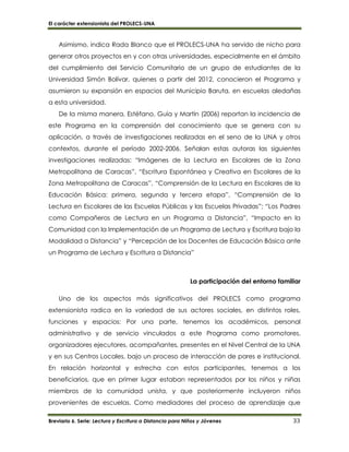 El carácter extensionista del PROLECS-UNA
Breviario 6. Serie: Lectura y Escritura a Distancia para Niños y Jóvenes 33
Asimismo, indica Rada Blanco que el PROLECS-UNA ha servido de nicho para
generar otros proyectos en y con otras universidades, especialmente en el ámbito
del cumplimiento del Servicio Comunitario de un grupo de estudiantes de la
Universidad Simón Bolívar, quienes a partir del 2012, conocieron el Programa y
asumieron su expansión en espacios del Municipio Baruta, en escuelas aledañas
a esta universidad.
De la misma manera, Estéfano, Guía y Martín (2006) reportan la incidencia de
este Programa en la comprensión del conocimiento que se genera con su
aplicación, a través de investigaciones realizadas en el seno de la UNA y otros
contextos, durante el período 2002-2006. Señalan estas autoras las siguientes
investigaciones realizadas: “Imágenes de la Lectura en Escolares de la Zona
Metropolitana de Caracas”, “Escritura Espontánea y Creativa en Escolares de la
Zona Metropolitana de Caracas”, “Comprensión de la Lectura en Escolares de la
Educación Básica: primera, segunda y tercera etapa”, “Comprensión de la
Lectura en Escolares de las Escuelas Públicas y las Escuelas Privadas”; “Los Padres
como Compañeros de Lectura en un Programa a Distancia”, “Impacto en la
Comunidad con la Implementación de un Programa de Lectura y Escritura bajo la
Modalidad a Distancia” y “Percepción de los Docentes de Educación Básica ante
un Programa de Lectura y Escritura a Distancia”
La participación del entorno familiar
Uno de los aspectos más significativos del PROLECS como programa
extensionista radica en la variedad de sus actores sociales, en distintos roles,
funciones y espacios: Por una parte, tenemos los académicos, personal
administrativo y de servicio vinculados a este Programa como promotores,
organizadores ejecutores, acompañantes, presentes en el Nivel Central de la UNA
y en sus Centros Locales, bajo un proceso de interacción de pares e institucional.
En relación horizontal y estrecha con estos participantes, tenemos a los
beneficiarios, que en primer lugar estaban representados por los niños y niñas
miembros de la comunidad unista, y que posteriormente incluyeron niños
provenientes de escuelas. Como mediadores del proceso de aprendizaje que
 