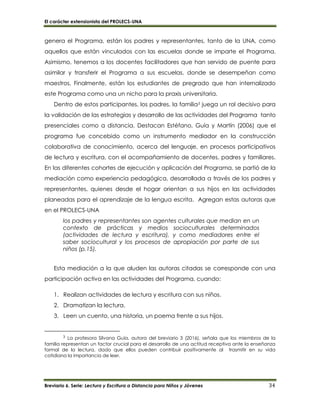 El carácter extensionista del PROLECS-UNA
Breviario 6. Serie: Lectura y Escritura a Distancia para Niños y Jóvenes 34
genera el Programa, están los padres y representantes, tanto de la UNA, como
aquellos que están vinculados con las escuelas donde se imparte el Programa.
Asimismo, tenemos a los docentes facilitadores que han servido de puente para
asimilar y transferir el Programa a sus escuelas, donde se desempeñan como
maestros. Finalmente, están los estudiantes de pregrado que han internalizado
este Programa como una un nicho para la praxis universitaria.
Dentro de estos participantes, los padres, la familia3 juega un rol decisivo para
la validación de las estrategias y desarrollo de las actividades del Programa tanto
presenciales como a distancia. Destacan Estéfano, Guía y Martín (2006) que el
programa fue concebido como un instrumento mediador en la construcción
colaborativa de conocimiento, acerca del lenguaje, en procesos participativos
de lectura y escritura, con el acompañamiento de docentes, padres y familiares.
En las diferentes cohortes de ejecución y aplicación del Programa, se partió de la
mediación como experiencia pedagógica, desarrollada a través de los padres y
representantes, quienes desde el hogar orientan a sus hijos en las actividades
planeadas para el aprendizaje de la lengua escrita. Agregan estas autoras que
en el PROLECS-UNA
los padres y representantes son agentes culturales que median en un
contexto de prácticas y medios socioculturales determinados
(actividades de lectura y escritura), y como mediadores entre el
saber sociocultural y los procesos de apropiación por parte de sus
niños (p.15).
Esta mediación a la que aluden las autoras citadas se corresponde con una
participación activa en las actividades del Programa, cuando:
1. Realizan actividades de lectura y escritura con sus niños.
2. Dramatizan la lectura.
3. Leen un cuento, una historia, un poema frente a sus hijos.
3 La profesora Silvana Guía, autora del breviario 3 (2016), señala que los miembros de la
familia representan un factor crucial para el desarrollo de una actitud receptiva ante la enseñanza
formal de la lectura, dado que ellos pueden contribuir positivamente al trasmitir en su vida
cotidiana la importancia de leer.
 