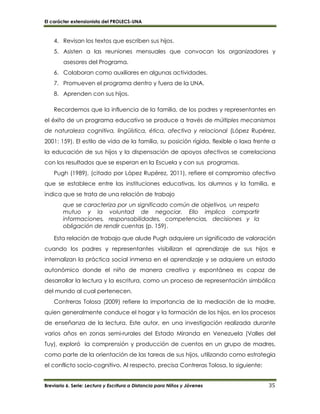 El carácter extensionista del PROLECS-UNA
Breviario 6. Serie: Lectura y Escritura a Distancia para Niños y Jóvenes 35
4. Revisan los textos que escriben sus hijos.
5. Asisten a las reuniones mensuales que convocan los organizadores y
asesores del Programa.
6. Colaboran como auxiliares en algunas actividades.
7. Promueven el programa dentro y fuera de la UNA.
8. Aprenden con sus hijos.
Recordemos que la influencia de la familia, de los padres y representantes en
el éxito de un programa educativo se produce a través de múltiples mecanismos
de naturaleza cognitiva, lingüística, ética, afectiva y relacional (López Rupérez,
2001: 159). El estilo de vida de la familia, su posición rígida, flexible o laxa frente a
la educación de sus hijos y la dispensación de apoyos afectivos se correlaciona
con los resultados que se esperan en la Escuela y con sus programas.
Pugh (1989), (citado por López Rupérez, 2011), refiere el compromiso afectivo
que se establece entre las instituciones educativas, los alumnos y la familia, e
indica que se trata de una relación de trabajo
que se caracteriza por un significado común de objetivos, un respeto
mutuo y la voluntad de negociar. Ello implica compartir
informaciones, responsabilidades, competencias, decisiones y la
obligación de rendir cuentas (p. 159).
Esta relación de trabajo que alude Pugh adquiere un significado de valoración
cuando los padres y representantes visibilizan el aprendizaje de sus hijos e
internalizan la práctica social inmersa en el aprendizaje y se adquiere un estado
autonómico donde el niño de manera creativa y espontánea es capaz de
desarrollar la lectura y la escritura, como un proceso de representación simbólica
del mundo al cual pertenecen.
Contreras Tolosa (2009) refiere la importancia de la mediación de la madre,
quien generalmente conduce el hogar y la formación de los hijos, en los procesos
de enseñanza de la lectura. Este autor, en una investigación realizada durante
varios años en zonas semi-rurales del Estado Miranda en Venezuela (Valles del
Tuy), exploró la comprensión y producción de cuentos en un grupo de madres,
como parte de la orientación de las tareas de sus hijos, utilizando como estrategia
el conflicto socio-cognitivo. Al respecto, precisa Contreras Tolosa, lo siguiente:
 