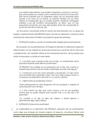 El carácter extensionista del PROLECS-UNA
Breviario 6. Serie: Lectura y Escritura a Distancia para Niños y Jóvenes 36
Las madres descubrieron que podían interpretar y producir cuentos y
que estos podían ser usados como material de lectura en la escuela.
Este hecho permitió que se integraran mejor con los docentes para
ayudar a los niños en sus tareas. La relación familiar con los niños
mejoró al comprender que se puede enseñar mediante estrategias
similares a las del conflicto sociocognitivo, es decir, que no hay
respuestas incorrectas, sino que ellas podían tratar de comprender el
punto de vista de sus hijos (p. 60).
Un encuentro concertado entre la autora de este breviario con un grupo de
padres y representantes del PROLECS para conocer la valoración e impacto de la
participación del entorno familiar nos revela las siguientes premisas:
1. El PROLECS irradia su acción en el desarrollo integral de los participantes
De acuerdo con los participantes, el Programa atiende no solamente aspectos
relacionados con las mejoras en el proceso de lectura y escritura de los niños (as)
y adolescentes, sino también influye en la comprensión lectora de los padres que
están involucrados, e incide en otras áreas:
“(…) yo siento que cuando yo leo con mi hija mi comprensión de lo
que estoy leyendo para ella ha aumentado.”
“El PROLECS ha incidido en la autoestima de mi hijo. Me cuenta su
maestra que ahora no le da miedo a participar que lee más seguro.”
“(…) la lectura ya la veo como diversión y recreación, no solo como
una actividad para aprender a leer. Esto te lo digo porque fuimos a
un parque y le prestamos atención a un cuenta cuentos.”
“(…) fíjate hasta se puede leer música.”
“Estar participando en este Programa me ha ayudado a mejorar la
comunicación con mis hijos.”
“(…) otra mamá me dijo que como incluso a mí no me gustaba
mucho leer yo podía mejorar para ayudar más a mi hija que sí le
gusta leer.”
“Le compré a mi hijo un libro de valores y ahora leemos y
aprendemos algo sobre valores.”
2. El PROLECS fomenta la creatividad
La creatividad es un elemento del PROLECS, expuesto por los participantes
como algo que emerge de manera original. Al respecto, el profesor Néstor Leal
 
