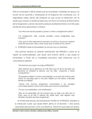 El carácter extensionista del PROLECS-UNA
Breviario 6. Serie: Lectura y Escritura a Distancia para Niños y Jóvenes 37
Ortiz en el breviario 5 (2016) señala que las actividades, materiales de apoyo y la
acción de los docentes y facilitadores en el Programa han contribuido con la
originalidad verbal, dentro del ambiente en que ocurre la interacción con el
adulto que conduce o facilita los ejercicios, así mismo se favorece el florecimiento
de la imaginación y de los mecanismos básicos de libertad interior en el niño para
escribir de forma espontánea y creativa.
“Los niños han escrito poesías y ponen a volar su imaginación solitos”.
“La imaginación sale cuando escriben cosas imaginarias que
inventan”.
“Veo que mi niño relaciona lo que lee con pintar y busca ser creativo
tratando de poner color y otras cosas que no están en el cuento”.
3. El PROLECS abre la Universidad y la vincula con sus miembros
Esta premisa refuerza el carácter extensionista del PROLECS y pone en el
tapete las potencialidades, que alude Leal Chacón (2010) y que posee la
Universidad, a través de su modalidad educativa, para interactuar con la
comunidad en general.
“Mi hermano fue quien me trajo al PROLECS”.
“Este sistema de la distancia es más fácil que el de la escuela..nos
llevamos el material lo leemos con los hijos ..volvemos y hasta
compartimos”.
“El programa debe ir a otras comunidades..yo se que han hecho esto
mismo en escuelas pero si nos dan talleres yo me atrevo a llevarlo
donde yo trabajo”.
“Ahora hay muchos programas comunitarios y los consejos
comunales quieren cosas como estas que hace la universidad”.
“Yo soy una mediadora, una facilitadora”.
“Esto se ha extendido de tal manera que yo traje una niña de un
Coro, que no es hija ni sobrina de nadie aquí, solo alguien que
también necesita de estos programas”.
En síntesis este proceso de participación familiar en el PROLECS, obedece a
la interacción social, que alude Martín (2016) en el breviario 1. Esta autora
caracteriza este proceso como una dinámica interactiva que opera en grupos
 