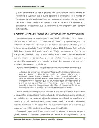 El carácter extensionista del PROLECS-UNA
Breviario 6. Serie: Lectura y Escritura a Distancia para Niños y Jóvenes 38
y que determina a su vez el proceso de comunicación social. Añade en
referencia a Vygotsky que el sujeto aprende a organizarse en el mundo en
función de las interacciones vividas con otros sujetos sociales. Esta aseveración
de esta autora conduce a reafirmar que en el PROLECS prevalece la
perspectiva sociocultural que lo aproxima a un programa con carácter
extensionista.
EL PUNTO DE LLEGADA DEL PROLECS-UNA: LA SOCIALIZACIÓN DEL CONOCIMIENTO
La manera como se construye el conocimiento determina como ocurre su
proceso de socialización. Los fundamentos teóricos y epistemológicos que
sustentan el PROLECS, subyacen en las teorías socioconstructivistas y en el
enfoque sociocultural de Vigotsky (Estéfano y Leal, 2002; Estéfano, Guía y Martín,
2006; Rada Blanco, 2012; Martín Hernández, 2016) y dan cuenta de cómo ocurre
este proceso. Desde la base de estas teorías, estos autores coinciden en afirmar
que el conocimiento se construye por medio de las interacciones sociales y su
socialización forma parte de un estadio de internalización que se expresa en la
transformación de ese conocimiento.
A juicio de Delval Merino (1997) las teorías constructivista nos enseñan que
…los sujetos forman sus conocimientos a partir de los conocimientos
que ya tienen, poniéndolos a prueba y contrastándolos con la
realidad, que es tanto la realidad física como la realidad social, lo
que el profesor pueda hacer para promover el progreso en el
conocimiento es facilitar que sus alumnos hagan anticipaciones a
partir de sus representaciones y las pongan a prueba con lo que
sucede o con las concepciones de otros. El conocimiento es un
instrumento para la acción y se modifica en la acción (p 47).
Araya, Alfaro y Andonegui (2007) ratifican lo expuesto por Delval, al considerar
la perspectiva antropológica y sociocultural del constructivismo que se percibe en
las posibilidades que posee el sujeto de elaborar su realidad, de construirse un
mundo, y de actuar a través de su propio conocimiento de realidad: El hombre
necesita construirse y esta necesidad sólo puede satisfacerla en la medida que
sea un ser que actúa, es decir, a través de su actividad (p.83).
Retomando aspectos tratados en este breviario, el conocimiento social que se
genera desde la Extensión Universitaria se centra en los significados que se
 