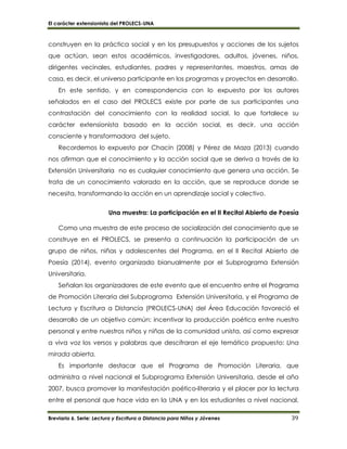El carácter extensionista del PROLECS-UNA
Breviario 6. Serie: Lectura y Escritura a Distancia para Niños y Jóvenes 39
construyen en la práctica social y en los presupuestos y acciones de los sujetos
que actúan, sean estos académicos, investigadores, adultos, jóvenes, niños,
dirigentes vecinales, estudiantes, padres y representantes, maestros, amas de
casa, es decir, el universo participante en los programas y proyectos en desarrollo.
En este sentido, y en correspondencia con lo expuesto por los autores
señalados en el caso del PROLECS existe por parte de sus participantes una
contrastación del conocimiento con la realidad social, lo que fortalece su
carácter extensionista basado en la acción social, es decir, una acción
consciente y transformadora del sujeto.
Recordemos lo expuesto por Chacín (2008) y Pérez de Maza (2013) cuando
nos afirman que el conocimiento y la acción social que se deriva a través de la
Extensión Universitaria no es cualquier conocimiento que genera una acción. Se
trata de un conocimiento valorado en la acción, que se reproduce donde se
necesita, transformando la acción en un aprendizaje social y colectivo.
Una muestra: La participación en el II Recital Abierto de Poesía
Como una muestra de este proceso de socialización del conocimiento que se
construye en el PROLECS, se presenta a continuación la participación de un
grupo de niños, niñas y adolescentes del Programa, en el II Recital Abierto de
Poesía (2014), evento organizado bianualmente por el Subprograma Extensión
Universitaria.
Señalan los organizadores de este evento que el encuentro entre el Programa
de Promoción Literaria del Subprograma Extensión Universitaria, y el Programa de
Lectura y Escritura a Distancia (PROLECS-UNA) del Área Educación favoreció el
desarrollo de un objetivo común: incentivar la producción poética entre nuestro
personal y entre nuestros niños y niñas de la comunidad unista, así como expresar
a viva voz los versos y palabras que descifraran el eje temático propuesto: Una
mirada abierta.
Es importante destacar que el Programa de Promoción Literaria, que
administra a nivel nacional el Subprograma Extensión Universitaria, desde el año
2007, busca promover la manifestación poético-literaria y el placer por la lectura
entre el personal que hace vida en la UNA y en los estudiantes a nivel nacional,
 