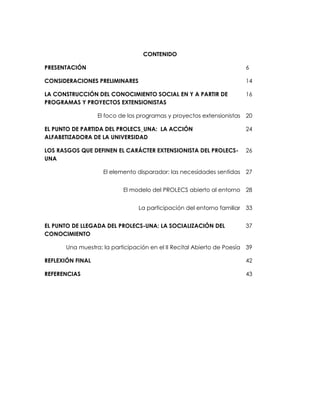 CONTENIDO
PRESENTACIÓN
CONSIDERACIONES PRELIMINARES
6
14
LA CONSTRUCCIÓN DEL CONOCIMIENTO SOCIAL EN Y A PARTIR DE
PROGRAMAS Y PROYECTOS EXTENSIONISTAS
16
El foco de los programas y proyectos extensionistas 20
EL PUNTO DE PARTIDA DEL PROLECS_UNA: LA ACCIÓN
ALFABETIZADORA DE LA UNIVERSIDAD
24
LOS RASGOS QUE DEFINEN EL CARÁCTER EXTENSIONISTA DEL PROLECS-
UNA
26
El elemento disparador: las necesidades sentidas 27
El modelo del PROLECS abierto al entorno 28
La participación del entorno familiar 33
EL PUNTO DE LLEGADA DEL PROLECS-UNA: LA SOCIALIZACIÓN DEL
CONOCIMIENTO
37
Una muestra: la participación en el II Recital Abierto de Poesía 39
REFLEXIÓN FINAL 42
REFERENCIAS 43
 