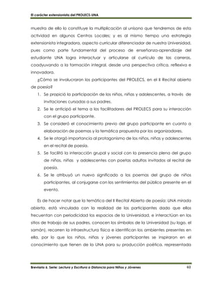 El carácter extensionista del PROLECS-UNA
Breviario 6. Serie: Lectura y Escritura a Distancia para Niños y Jóvenes 40
muestra de ello lo constituye la multiplicación al unísono que tendremos de esta
actividad en algunos Centros Locales; y es al mismo tiempo una estrategia
extensionista integradora, aspecto curricular diferenciador de nuestra Universidad,
pues como parte fundamental del proceso de enseñanza-aprendizaje del
estudiante UNA logra interactuar y articularse al currículo de las carreras,
coadyuvando a la formación integral, desde una perspectiva crítica, reflexiva e
innovadora.
¿Cómo se involucraron los participantes del PROLECS, en el II Recital abierto
de poesía?
1. Se propició la participación de los niños, niñas y adolescentes, a través de
invitaciones cursadas a sus padres.
2. Se le anticipó el tema a los facilitadores del PROLECS para su interacción
con el grupo participante.
3. Se consideró el conocimiento previo del grupo participante en cuanto a
elaboración de poemas y la temática propuesta por los organizadores.
4. Se le otorgó importancia al protagonismo de los niños, niñas y adolescentes
en el recital de poesía.
5. Se facilitó la interacción grupal y social con la presencia plena del grupo
de niños, niñas y adolescentes con poetas adultos invitados al recital de
poesía.
6. Se le atribuyó un nuevo significado a los poemas del grupo de niños
participantes, al conjugarse con los sentimientos del público presente en el
evento.
Es de hacer notar que la temática del II Recital Abierto de poesía: UNA mirada
abierta, está vinculada con la realidad de los participantes dado que ellos
frecuentan con periodicidad los espacios de la Universidad, e interactúan en los
sitios de trabajo de sus padres, conocen los símbolos de la Universidad (su logo, el
samán), recorren la infraestructura física e identifican los ambientes presentes en
ella, por lo que los niños, niñas y jóvenes participantes se inspiraron en el
conocimiento que tienen de la UNA para su producción poética, representada
 
