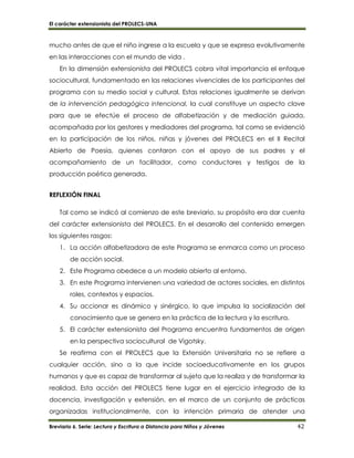 El carácter extensionista del PROLECS-UNA
Breviario 6. Serie: Lectura y Escritura a Distancia para Niños y Jóvenes 42
mucho antes de que el niño ingrese a la escuela y que se expresa evolutivamente
en las interacciones con el mundo de vida .
En la dimensión extensionista del PROLECS cobra vital importancia el enfoque
sociocultural, fundamentado en las relaciones vivenciales de los participantes del
programa con su medio social y cultural. Estas relaciones igualmente se derivan
de la intervención pedagógica intencional, la cual constituye un aspecto clave
para que se efectúe el proceso de alfabetización y de mediación guiada,
acompañada por los gestores y mediadores del programa, tal como se evidenció
en la participación de los niños, niñas y jóvenes del PROLECS en el II Recital
Abierto de Poesía, quienes contaron con el apoyo de sus padres y el
acompañamiento de un facilitador, como conductores y testigos de la
producción poética generada.
REFLEXIÓN FINAL
Tal como se indicó al comienzo de este breviario, su propósito era dar cuenta
del carácter extensionista del PROLECS. En el desarrollo del contenido emergen
los siguientes rasgos:
1. La acción alfabetizadora de este Programa se enmarca como un proceso
de acción social.
2. Este Programa obedece a un modelo abierto al entorno.
3. En este Programa intervienen una variedad de actores sociales, en distintos
roles, contextos y espacios.
4. Su accionar es dinámico y sinérgico, lo que impulsa la socialización del
conocimiento que se genera en la práctica de la lectura y la escritura.
5. El carácter extensionista del Programa encuentra fundamentos de origen
en la perspectiva sociocultural de Vigotsky.
Se reafirma con el PROLECS que la Extensión Universitaria no se refiere a
cualquier acción, sino a la que incide socioeducativamente en los grupos
humanos y que es capaz de transformar al sujeto que la realiza y de transformar la
realidad. Esta acción del PROLECS tiene lugar en el ejercicio integrado de la
docencia, investigación y extensión, en el marco de un conjunto de prácticas
organizadas institucionalmente, con la intención primaria de atender una
 