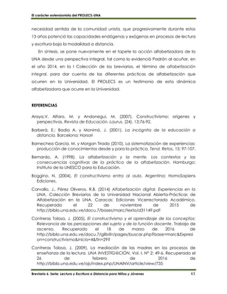 El carácter extensionista del PROLECS-UNA
Breviario 6. Serie: Lectura y Escritura a Distancia para Niños y Jóvenes 43
necesidad sentida de la comunidad unista, que progresivamente durante estos
13 años potenció las capacidades endógenas y exógenas en procesos de lectura
y escritura bajo la modalidad a distancia.
En síntesis, se pone nuevamente en el tapete la acción alfabetizadora de la
UNA desde una perspectiva integral, tal como lo evidenció Padrón al acuñar, en
el año 2014, en la I Colección de los breviarios, el término de alfabetización
integral, para dar cuenta de las diferentes prácticas de alfabetización que
ocurren en la Universidad. El PROLECS es un testimonio de esta dinámica
alfabetizadora que ocurre en la Universidad.
REFERENCIAS
Araya,V. Alfaro, M. y Andonegui, M. (2007). Constructivismo: orígenes y
perspectivas. Revista de Educación. Laurus. (24), 13:76-92.
Barberá, E.; Badia A. y Monimó, J. (2001). La incógnita de la educación a
distancia. Barcelona: Horsori
Barnechea García, M. y Morgan Tirado (2010). La sistematización de experiencias:
producción de conocimientos desde y para la práctica. Tend. Retos, 15: 97-107.
Bernardo, A. (1998). La alfabetización y la mente. Los contextos y las
consecuencias cognitivas de la práctica de la alfabetización. Hamburgo:
Instituto de la UNESCO para la Educación.
Boggino, N. (2004). El constructivismo entra al aula. Argentina: HomoSapiens
Ediciones.
Carvallo, J., Pérez Oliveros, R.B. (2014) Alfabetización digital. Experiencias en la
UNA. Colección Breviarios de la Universidad Nacional Abierta-Prácticas de
Alfabetización en la UNA. Caracas: Ediciones Vicerrectorado Académico.
Recuperado el 22 de noviembre de 2015 de
http://biblo.una.edu.ve/docu.7/bases/marc/texto/d31149.pdf
Contreras Tolosa, J. (2005). El constructivismo y el aprendizaje de los conceptos:
Relevancia de las percepciones del sujeto y de la función docente. Trabajo de
ascenso. Recuperado el 18 de marzo de 2016 de
http://biblo.una.edu.ve/docu.7/gilb@r/pages/buscar.php?base=marc&Expresi
on=constructivismo&inicio=4&fin=29?
Contreras Tolosa, J. (2009). La mediación de las madres en los procesos de
enseñanza de la lectura. UNA INVESTIG@CIÓN, Vol. I, N° 2: 49-6. Recuperado el
26 de febrero de 2016 de
http://biblo.una.edu.ve/ojs/index.php/UNAINV/article/view/735
 