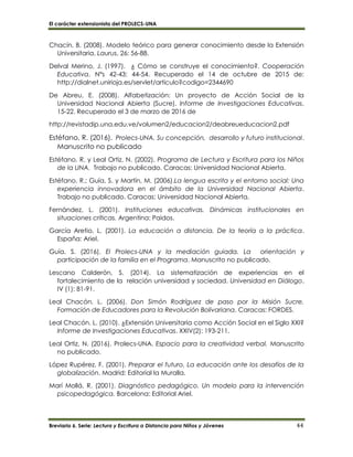 El carácter extensionista del PROLECS-UNA
Breviario 6. Serie: Lectura y Escritura a Distancia para Niños y Jóvenes 44
Chacín, B. (2008). Modelo teórico para generar conocimiento desde la Extensión
Universitaria. Laurus, 26: 56-88.
Delval Merino, J. (1997). ¿ Cómo se construye el conocimiento?. Cooperación
Educativa. N°s 42-43: 44-54. Recuperado el 14 de octubre de 2015 de:
http://dialnet.unirioja.es/servlet/articulo?codigo=2344690
De Abreu, E. (2008). Alfabetización: Un proyecto de Acción Social de la
Universidad Nacional Abierta (Sucre). Informe de Investigaciones Educativas,
15-22. Recuperado el 3 de marzo de 2016 de
http://revistadip.una.edu.ve/volumen2/educacion2/deabreueducacion2.pdf
Estéfano, R. (2016). Prolecs-UNA. Su concepción, desarrollo y futuro institucional.
Manuscrito no publicado
Estéfano, R. y Leal Ortiz, N. (2002). Programa de Lectura y Escritura para los Niños
de la UNA. Trabajo no publicado. Caracas: Universidad Nacional Abierta.
Estéfano. R.; Guía, S. y Martín, M. (2006).La lengua escrita y el entorno social: Una
experiencia innovadora en el ámbito de la Universidad Nacional Abierta.
Trabajo no publicado. Caracas: Universidad Nacional Abierta.
Fernández, L. (2001). Instituciones educativas. Dinámicas institucionales en
situaciones críticas. Argentina: Paidos.
García Aretio, L. (2001). La educación a distancia. De la teoría a la práctica.
España: Ariel.
Guía, S. (2016). El Prolecs-UNA y la mediación guiada. La orientación y
participación de la familia en el Programa. Manuscrito no publicado.
Lescano Calderón, S. (2014). La sistematización de experiencias en el
fortalecimiento de la relación universidad y sociedad. Universidad en Diálogo.
IV (1): 81-91.
Leal Chacón, L. (2006). Don Simón Rodríguez de paso por la Misión Sucre.
Formación de Educadores para la Revolución Bolivariana. Caracas: FORDES.
Leal Chacón. L. (2010). ¿Extensión Universitaria como Acción Social en el Siglo XXI?
Informe de Investigaciones Educativas. XXIV(2): 193-211.
Leal Ortiz, N. (2016). Prolecs-UNA. Espacio para la creatividad verbal. Manuscrito
no publicado.
López Rupérez, F. (2001). Preparar el futuro. La educación ante los desafíos de la
globalización. Madrid: Editorial la Muralla.
Marí Mollá, R. (2001). Diagnóstico pedagógico. Un modelo para la intervención
psicopedagógica. Barcelona: Editorial Ariel.
 