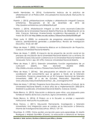 El carácter extensionista del PROLECS-UNA
Breviario 6. Serie: Lectura y Escritura a Distancia para Niños y Jóvenes 45
Martín Hernández, M. (2016). Fundamentos teóricos de la práctica de
alfabetización en el Prolecs-UNA. Una perspectiva Sociocultural. Manuscrito no
publicado.
Padrón, J. (2013) ¿Alfabetizaciones múltiples o alfabetización integral? Caracas:
entretemas. Recuperado el 02 de diciembre de 2015 de
http://padron.entretemas.com/AlfabetMult.pdf
Padrón, J. (2014). Alfabetización Integral: La UNA como escenario.Colección
Breviarios de la Universidad Nacional Abierta-Prácticas de Alfabetización en la
UNA. Caracas: Ediciones Vicerrectorado Académico Recuperado el 11 de
marzo de 2016 de http://biblo.una.edu.ve/docu.7/bases/marc/texto/d31093.pdf
Pérez Juste, R. (2000). La evaluación de programas educativos: conceptos
básicos, planteamientos generales y problemática. Revista de Investigación
Educativa. 18 (2): 261-287
Pérez de Maza, T. (2005). Fundamentos Básicos en la Elaboración de Proyectos.
Caracas: Universidad Nacional Abierta.
Pérez de Maza, T. (2009). El impacto de los proyectos de acción social en los
procesos de vinculación de la Universidad Nacional Abierta con su entorno. En
Leal Ortiz (Cood.) Educación a Distancia en la Universidad Nacional Abierta de
Venezuela: Tomo I. (pp. 251-270). Caracas: Universidad Nacional Abierta.
Pérez de Maza, T. (2011). Extensión Universitaria: Función organizadora de un
currículum abierto. Tesis doctoral: Madrid: UNED.
http://biblo.una.edu.ve/docu.7/bases/marc/texto/t37585a.pdf
Pérez de Maza, T. (2014a). Seis presupuestos en relación con el proceso de
socialización del conocimiento que se genera a través de la Extensión
Universitaria. Ponencia presentada en el VII Congreso Nacional de Extensión
Universitaria, URBE: 29 y de de Octubre, Maracaibo. Disponible en:
www.urbe.edu/vidauniversitaria/eventos/...de.../cronograma.html
Pérez de Maza, T. (2014b). Programa Socio Educativo, Recreativo y Cultural de la
Universidad Nacional Abierta. A doce años de su implementación: 2002-2014.
Material no publicado, Universidad Nacional Abierta. Caracas: Autora.
Rada Blanco, N. (2012). Educación a distancia para niños: una propuesta para
fortalecer hábitos de lectura y escritura. Signos Universitarios. 205-221.
Rada Blanco, N. (2016). El Prolecs va a la Escuela: su anclaje y expansión
institucional. Manuscrito no publicado.
Rivas Franco, J. (2011). Educación Permanente, Investigación y Extensión
Universitaria: Una integración para el cambio en la Educación a Distancia.
Informe de Investigaciones Educativas. XXV(1): 137-151.
Rowntree, D. (1999). Cómo escribir una lección para auto-aprendizaje. En Martín
Rodríguez y Ahijado Quintillán (Coord.), La educación a distancia en tiempos
 