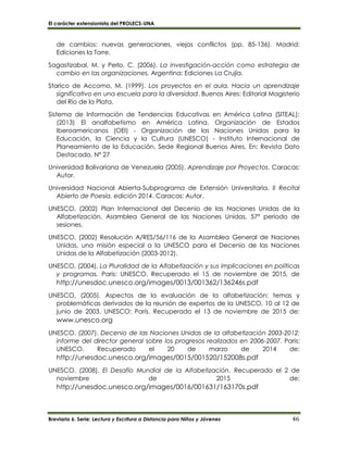 El carácter extensionista del PROLECS-UNA
Breviario 6. Serie: Lectura y Escritura a Distancia para Niños y Jóvenes 46
de cambios: nuevas generaciones, viejos conflictos (pp. 85-136). Madrid:
Ediciones la Torre.
Sagastizabal, M. y Perlo, C. (2006). La investigación-acción como estrategia de
cambio en las organizaciones. Argentina: Ediciones La Crujía.
Starico de Accomo, M. (1999). Los proyectos en el aula. Hacia un aprendizaje
significativo en una escuela para la diversidad. Buenos Aires: Editorial Magisterio
del Río de la Plata.
Sistema de Información de Tendencias Educativas en América Latina (SITEAL);
(2013) El analfabetismo en América Latina. Organización de Estados
Iberoamericanos (OEI) - Organización de las Naciones Unidas para la
Educación, la Ciencia y la Cultura (UNESCO) - Instituto Internacional de
Planeamiento de la Educación, Sede Regional Buenos Aires. En: Revista Dato
Destacado, Nº 27
Universidad Bolivariana de Venezuela (2005). Aprendizaje por Proyectos. Caracas:
Autor.
Universidad Nacional Abierta-Subprograma de Extensión Universitaria. II Recital
Abierto de Poesía, edición 2014. Caracas: Autor.
UNESCO, (2002) Plan Internacional del Decenio de las Naciones Unidas de la
Alfabetización, Asamblea General de las Naciones Unidas, 57º periodo de
sesiones.
UNESCO, (2002) Resolución A/RES/56/116 de la Asamblea General de Naciones
Unidas, una misión especial a la UNESCO para el Decenio de las Naciones
Unidas de la Alfabetización (2003-2012).
UNESCO, (2004). La Pluralidad de la Alfabetización y sus implicaciones en políticas
y programas. Paris: UNESCO. Recuperado el 15 de noviembre de 2015, de
http://unesdoc.unesco.org/images/0013/001362/136246s.pdf
UNESCO, (2005). Aspectos de la evaluación de la alfabetización: temas y
problemáticas derivados de la reunión de expertos de la UNESCO, 10 al 12 de
junio de 2003. UNESCO: París. Recuperado el 13 de noviembre de 2015 de:
www.unesco.org
UNESCO, (2007). Decenio de las Naciones Unidas de la alfabetización 2003-2012:
informe del director general sobre los progresos realizados en 2006-2007. Paris:
UNESCO. Recuperado el 20 de marzo de 2014 de:
http://unesdoc.unesco.org/images/0015/001520/152008s.pdf
UNESCO, (2008). El Desafío Mundial de la Alfabetización. Recuperado el 2 de
noviembre de 2015 de:
http://unesdoc.unesco.org/images/0016/001631/163170s.pdf
 