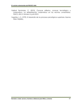 El carácter extensionista del PROLECS-UNA
Breviario 6. Serie: Lectura y Escritura a Distancia para Niños y Jóvenes 47
Valdivé Fernández, C. (2010). Conocer reflexivo, conocer tecnológico y
matemático. La alfabetización matemática en los recintos universitarios.
TEACS, Año 2, Número 4, junio 2010
Vygotsky, L. S. (1979). El desarrollo de los procesos psicológicos superiores. Buenos
Aires: Grijalbo.
 