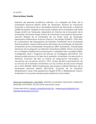 La autora
Pérez de Maza, Teresita
Miembro del personal académico ordinario, con categoría de titular, de la
Universidad Nacional Abierta (UNA) de Venezuela. Doctora en Innovación
Curricular e Institucional de la Universidad Nacional de Educación a Distancia
(UNED) de España. Magister en Educación Superior de la Universidad José María
Vargas (UJMV) de Venezuela. Especialista en Ciencias de la Educación de la
Universidad José María Vargas (UJMV) de Venezuela. Licenciada en Educación-
mención Biología de la Universidad de Los Andes (ULA) de Venezuela.
Desempeño Profesional en el Sector Ciencia y Tecnología (CONICIT: 1978-1995).
Ex coordinadora del Subprograma de Extensión Universitaria de la Universidad
Nacional Abierta. Asesora Permanente del Núcleo de Autoridades de Extensión
Universitaria de las Universidades Venezolanas (2007 al presente). Coordinadora
del Grupo de Investigación en Extensión Universitaria (GINEx). Premio Anual UNA
en la categoría Material Instruccional escrito, modalidad texto completo (2005).
Investigadora Nivel I. Programa de Estimulo al Investigador (2012-2015). Con
diversas publicaciones en el área de la extensión universitaria y la educación a
distancia. Coautora del libro La Rueda de Negociación Tecnológica, un
mecanismo de vinculación (Conicit, 1991). Autora del libro Caracterización de
los Vínculos de la Extensión Universitaria con las Carreras de Educación Integral
de la UNA (IPASME, 2007).Coordinadora del proyecto editorial Breviarios de la
Universidad Nacional Abierta (2012-2014). Coautora de los breviarios:
Alfabetización Visual. UNA perspectiva integral: El PEV y Alfabetización Visual y
Ambiental. Un encuentro desde la praxis del Servicio Comunitario.
Áreas de investigación y de interés: extensión universitaria, educación a distancia,
desarrollo comunitario, acción social, educación visual.
Correo electrónico: teresita_maza@hotmail.com, tereremazauna@gmail.com,
teresitamaza@yahoo.com.mx
 