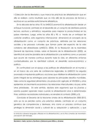 El carácter extensionista del PROLECS-UNA
Breviario 6. Serie: Lectura y Escritura a Distancia para Niños y Jóvenes 7
I Colección de los Breviarios y que marca las prácticas de alfabetización que en
ella se realizan, como resultado que va más allá de los procesos de lectura y
escritura en sus sentidos estrictamente alfabéticos.
En la década de los años 70, la UNESCO promovió la alfabetización desde un
enfoque funcional, centrado en el desarrollo de un conjunto de destrezas para la
lectura, escritura y aritmética, requeridas para mejorar la productividad en los
países miembros. Luego, entre los años 80 y 90, a través de un enfoque de
carácter analítico, este organismo internacional dimensionó el concepto de la
alfabetización como un conjunto de prácticas, definidas por las relaciones
sociales y los procesos culturales que forman parte del espectro de la vida
cotidiana del alfabetizado (UNESCO, 2004). En la Resolución de la Asamblea
General de Naciones Unidas, sobre el Decenio de la Alfabetización (2002), se
identificó el carácter pluralista de la alfabetización y se reafirma como un proceso
que ocurre de manera continua durante toda la vida, en diferentes entornos
contextualizados por la identidad cultural, el desarrollo socio-económico y
político.
En continuidad con el apoyo a las políticas de alfabetización en el mundo y
en el marco de una serie de conferencias regionales, la UNESCO ha seguido
avanzado e impulsando políticas y acciones que visibilizan la alfabetización como
parte integral de las estrategias para abordar los principales desafíos mundiales,
tales como la seguridad alimentaria y la producción agrícola; el VIH/SIDA y otras
epidemias; el crecimiento económico; las relaciones interculturales y la paz, entre
otras prioridades. En este sentido, declara este organismo que los jóvenes y
adultos pueden aprender mejor cuando la alfabetización sirve a determinados
fines, satisface necesidades individuales y es sensible al contexto (2008, p.3).
Concluido el Decenio de la Naciones Unidas de la Alfabetización 2003-2012,
esta ya no se percibe como una práctica aislada, centrada en un conjunto
genérico de competencias y destrezas, sino como un proceso continuo que
privilegia la dimensión social y cultural de su adquisición y aplicación, y que
lo sintáctico (diversos lenguajes utilizados en la alfabetización) y en lo físico (medios de transmisión-
percepción del mensaje).
 