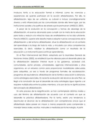 El carácter extensionista del PROLECS-UNA
Breviario 6. Serie: Lectura y Escritura a Distancia para Niños y Jóvenes 8
involucra tanto a la educación formal e informal, como las vivencias y
experiencias de quienes participan en la acción alfabetizadora. Por ello, la
alfabetización, lejos de ser uniforme, es cultural e incluso cronológicamente
diversa y está influenciada por las comunidades donde ella tiene lugar, por las
instituciones sociales y las políticas de estado que la promueven (UNESCO, 2007).
A pesar de la evolución en la concepción y formas de abordaje de la
alfabetización, el avance alcanzado para cumplir con la meta de la educación
para todos y reducir a la mitad las tasas de analfabetismo no ha sido suficiente.
Para la UNESCO, superar este desafío implica adoptar nuevas concepciones de la
alfabetización y del entorno alfabetizador, situar la alfabetización en el contexto
del aprendizaje a lo largo de toda la vida, y vincularla con otras competencias
esenciales. Es decir, visibilizar la alfabetización como un resultado de la
educación y un instrumento para continuar aprendiendo.
En el Plan Internacional del DNUA, adoptado por la Asamblea General de
Naciones Unidas (2002), se estableció que las alianzas para el desarrollo pleno de
la alfabetización deberían intentar reunir a los gobiernos, sociedad civil,
comunidades, sector privado, universidades, agencias internacionales y otros
organismos, en un esfuerzo común para proporcionar modalidades adecuadas
para adquirirlas, ya sea a través de programas formales de escolarización,
programas de equivalencia, alfabetización de la familia o educación a distancia,
como estrategias esenciales. En reciente evaluación del alcance de este Plan, se
llegó a la conclusión de que el desarrollo de estas estrategias sigue vigente y se
requiere multiplicarlas entre los países miembros, a la par de las re significaciones
del concepto de alfabetización.
En este proceso de la resignificación, se han contemplado distintos niveles y
usos del término de alfabetización de acuerdo con el contexto en que se
desarrolla la práctica alfabetizadora. Por lo tanto, existe una tendencia a
desvincular el alcance de la alfabetización con competencias únicas que el
alfabetizado deba poseer en mayor o menos proporción para comprender o
manejar tareas orales, escritas, manuales o mediadas por la tecnología. A partir
 
