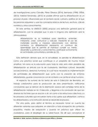 El carácter extensionista del PROLECS-UNA
Breviario 6. Serie: Lectura y Escritura a Distancia para Niños y Jóvenes 9
de investigaciones como Carvallo, Pérez Oliveros (2014); Bernardo (1998); SITEAL
(2013); Valdivé Fernández, (2010) es posible afirmar que la alfabetización es un
proceso situado, influenciado por el contexto social, cultural y político en el que
las personas adquieren y usan los conceptos básicos de lectura, escritura, cálculo
numérico y otros conocimientos.
En este sentido, la UNESCO (2005) propuso una definición general para la
alfabetización, con la salvedad que ni esta ni ninguna otra definición será la
última palabra:
Alfabetización es la habilidad para identificar, entender,
interpretar, crear, comunicar y calcular, mediante el uso de
materiales escritos e impresos relacionados con distintos
contextos. La alfabetización representa un continuo de
aprendizaje que le permite al individuo cumplir sus metas,
desarrollar su potencial y conocimientos y participar activamente
en actividades comunitarias y sociales (p.13).
Esta definición denota que, en la actualidad, se percibe la alfabetización
como una práctica social que contribuye a un propósito de mucha mayor
amplitud, tal como es la educación para toda la vida; esta visión pluralista de
alfabetización se articula con la de ciudadanía, identidad cultural, desarrollo
socioeconómico, derechos humanos, lo cual hace necesaria la implementación
de actividades de alfabetización que, junto con la creación de entornos
alfabetizados, guarde consonancia con el contexto y se centre en el ser humano.
Al respecto, los autores de los textos de esta II Colección de Breviarios, en
trabajo colaborativo para la producción de esta presentación, ratificamos
conclusiones que se derivan de la disertación acerca del complejo tema de la
alfabetización tratado en la I Colección, y llegamos a la conclusión de que son
diversos los factores que se asocian a él, así como a las estructuras colectivas y a
los procesos culturales que envuelven tanto a los sujetos que alfabetizan, como a
los alfabetizados y a la institución donde se desarrolla el proceso.
Por otra parte, para definir el término es necesario tomar en cuenta las
diferentes variantes que adquiere, en atención a todo el espectro de contextos,
propósitos, medios de adquisición y puestas en práctica que utilizan los
ciudadanos, para el desplegar de su saber-hacer. De allí que conceptuar el
 