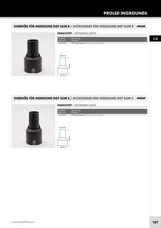 www.proled.com 107
PROLED INGROUNDS
1.3
ZUBEHÖR FÜR INGROUND DOT SLIM R / ACCESSORIES FOR INGROUND DOT SLIM R
Artikel-Nr. Bezeichnung
order code description
PVC Plastik Einbautopf / PVC plastic mounting sleeve
EINBAUTOPF / MOUNTING SLEEVE
ZUBEHÖR FÜR INGROUND DOT SLIM S / ACCESSORIES FOR INGROUND DOT SLIM S
Artikel-Nr. Bezeichnung
order code description
PVC Plastik Einbautopf / PVC plastic mounting sleeve
EINBAUTOPF / MOUNTING SLEEVE
L1710XTRS
L1710XTSS
 