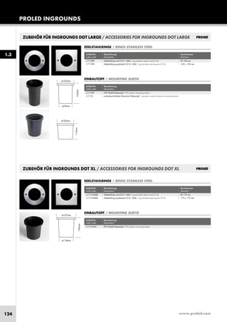 www.proled.com124
PROLED INGROUNDS
1.3
ZUBEHÖR FÜR INGROUNDS DOT LARGE / ACCESSORIES FOR INGROUNDS DOT LARGE
ZUBEHÖR FÜR INGROUNDS DOT XL / ACCESSORIES FOR INGROUNDS DOT XL
Artikel-Nr. Bezeichnung Durchmesser
order code description diameter
Edelstahlring rund (316 - V4A) / ring stainless steel round (316) Ø 173 mm
Edelstahlring quadratisch (316 - V4A) / ring stainless steel square (316) 173 x 173 mm
EDELSTAHLRINGE / RINGS STAINLESS STEEL
Artikel-Nr. Bezeichnung
order code description
PVC Plastik Einbautopf / PVC plastic mounting sleeve
EINBAUTOPF / MOUNTING SLEEVE
L17137WRR
L17137WRS
L17137WT
EDELSTAHLRINGE / RINGS STAINLESS STEEL
Artikel-Nr. Bezeichnung Durchmesser
order code description diameter
Edelstahlring rund (316 - V4A) / ring stainless steel round (316) Ø 108 mm
Edelstahlring quadratisch (316 - V4A) / ring stainless steel square (316) 109 x 109 mm
L1713RR
L1713RS
Artikel-Nr. Bezeichnung
order code description
PVC Plastik Einbautopf / PVC plastic mounting sleeve
pulverbeschichteter Aluminium Einbautopf / powder coated aluminium mounting sleeve
EINBAUTOPF / MOUNTING SLEEVE
L1713TP
L1713T
 