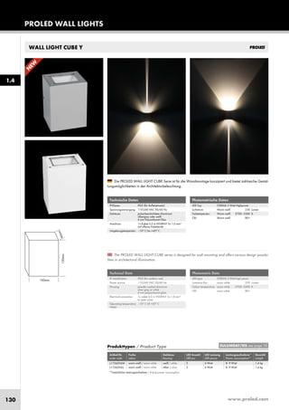 www.proled.com130
PROLED WALL LIGHTS
1.4
WALL LIGHT CUBE Y
The PROLED WALL LIGHT CUBE series is designed for wall mounting and offers various design possibi-
lities in architectural illumination.
Die PROLED WALL LIGHT CUBE Serie ist für die Wandmontage konzipiert und bietet zahlreiche Gestal-
tungsmöglichkeiten in der Architekturbeleuchtung.
Technische Daten
IP-Klasse: IP65 (für Außeneinsatz)
Spannungsversorgung: 110-240 VAC 50/60 Hz
Gehäuse: pulverbeschichtetes Aluminium
silbergrau oder weiß
6 mm Polycarbonat Glas
Anschluss: 1x Kabel 0,5 m H05RN-F 3x 1,0 mm²
auf offenes Kabelende
Umgebungstemperatur: –10° C bis +45° C
Technical Data
IP classification: IP65 (for outdoor use)
Power source: 110-240 VAC 50/60 Hz
Housing: powder coated aluminium
silver grey or white
6 mm polycarbonat glass
Electrical connection: 1x cable 0,5 m H05RN-F 3x 1,0 mm²
to open wires
Operating temperature –10° C till +45° C
range:
Photometrische Daten
LED Typ: OSRAM 3 Watt Highpower
Lichtstrom: Warm weiß 230 Lumen
Farbtemperatur: Warm weiß 2700–3500 K
CRI: Warm weiß 80+
Photometric Data
LED type: OSRAM 3 Watt high power
Luminous flux: warm white 230 Lumen
Colour temperature: warm white 2700–3500 K
CRI: warm white 80+
*Tatsächliche Leistungsaufnahme / Actual power consumption
Produkttypen / Product Type
Artikel-Nr. Farbe Gehäuse LED Anzahl LED Leistung Leistungsaufnahme* Gewicht
order code colour housing LED pcs LED power Power consumption* weight
warm weiß / warm white weiß / white 2 6 Watt 8–9 Watt 1,4 kg
warm weiß / warm white silber / silver 2 6 Watt 8–9 Watt 1,4 kg
EULUMDAT/IES see page 10
L17260Y6W
L17260Y6S
N
EW
 