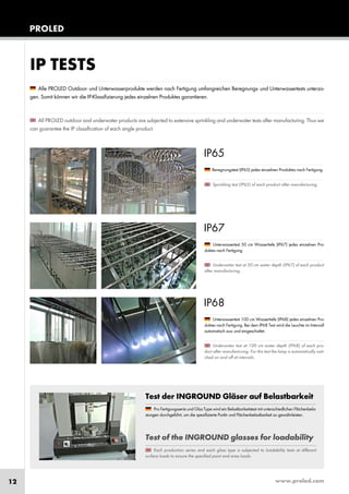 www.proled.com12
PROLED
Test der INGROUND Gläser auf Belastbarkeit
Test of the INGROUND glasses for loadability
Alle PROLED Outdoor- und Unterwasserprodukte werden nach Fertigung umfangreichen Beregnungs- und Unterwassertests unterzo-
gen. Somit können wir die IP-Klassifizierung jedes einzelnen Produktes garantieren.
All PROLED outdoor and underwater products are subjected to extensive sprinkling and underwater tests after manufacturing. Thus we
can guarantee the IP classification of each single product.
IP TESTS
IP65
Beregnungstest (IP65) jedes einzelnen Produktes nach Fertigung.
Sprinkling test (IP65) of each product after manufacturing.
IP67
Unterwassertest 50 cm Wassertiefe (IP67) jedes einzelnen Pro-
duktes nach Fertigung.
Underwater test at 50 cm water depth (IP67) of each product
after manufacturing.
IP68
Unterwassertest 100 cm Wassertiefe (IP68) jedes einzelnen Pro-
duktes nach Fertigung. Bei dem IP68 Test wird die Leuchte im Intervall
automatisch aus- und eingeschaltet.
Underwater test at 100 cm water depth (IP68) of each pro-
duct after manufacturing. For this test the lamp is automatically swit-
ched on and off at intervals.
Pro Fertigungsserie und Glas Type wird ein Belastbarkeitstest mit unterschiedlichen Flächenbela-
stungen durchgeführt, um die spezifizierte Punkt- und Flächenbelastbarkeit zu gewährleisten.
Each production series and each glass type is subjected to loadability tests at different
surface loads to ensure the specified point and area loads.
 