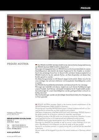www.proled.com 13
PROLED
Die PROLED AUSTRIA Vertriebs GmbH ist die österreichische Zweigniederlassung
der PROLED Zentrale (MBN GmbH) in Deutschland.
Das junge und engagierte Team von PROLED Austria ist in Zusammenarbeit mit unseren
Geschäftspartnern stets bemüht die besten Ergebnisse für Ihre Projekte zu erzielen!
Durch das jahrelange Know-How im Bereich LED und deren Ansteuerungstechnik ist
PROLED Austria für Sie der optimale Partner, um Ihren Ansprüchen und denen Ihrer
Kunden gerecht zu werden.
Die Beleuchtungsvarianten im LED Bereich steigen kontinuierlich. Daher ist es für Sie
umso wichtiger, hier auf einen erfahrenen und kompetenten Geschäftspartner zurück
zu greifen.
Die PROLED Austria Außendienstmitarbeiter sind österreichweit für Sie unterwegs.
Planungen per AutoCAD sind ebenso möglich wie auch diverse Konfektionierungen
unserer Produkte. Auch können individuelle Schaltpläne für Ihr Projekt erstellt werden.
Serviceleistungen für unsere Geschäftspartner werden groß geschrieben und auch zu-
künftig intensiviert.
Alle Ihre Bestellungen werden ab Zentrallager Deutschland direkt ohne Verzögerung
zu Ihnen gesendet.
PROLED AUSTRIA Vertriebs GmbH is the Austrian branch establishment of the
PROLED headquarters (MBN GmbH) in Germany.
The young and committed PROLED Austria team is always endeavoured with our busi-
ness partners to achieve the very best results for your projects!
With years of experience in the field of LED and control technology, PROLED Austria is
the perfect partner for all Austrian customers to meet their requirements.
The lighting varieties in the LED sector are increasing continuously. Therefore it is even
more important to draw on an experienced and competent business partner.
The PROLED Austria sales representatives are on the way for you Austriawide.
Plannings via AutoCAD are possible as well as various custom finishings of our pro-
ducts. Miscellaneous circuit diagrams can also be made up for your project.
Service for our business partners is a great priority with us and will also be intensified
in the future.
All your orders will be shipped to you from the central warehouse in Germany without
delay.
PROLED AUSTRIA
PROLED AUSTRIA Vertriebs GmbH
Edisonstr. 2
4600 Wels · Austria
Tel. +43/72 42/60 06 16
Fax +43/72 42/60 06 16-10
E-Mail office@proled.at
www.proled.at
Niederlassung Österreich /
branch office Austria
 