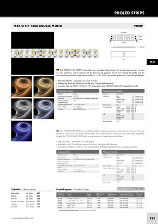 www.proled.com 191
PROLED STRIPS
2.2
FLEX STRIP 1200 DOUBLE MONO
The PROLED FLEX STRIPS are perfect for indirect lighting, as custom made versions for fair or shop ap-
plications as well as for all kinds of illumination. Due to their shallow design and the individually adaptable
lengths the PROLED FLEX STRIPS offer a wide spectrum of application possibilities.
■ High flexibility – adaptable to round shapes.
■ Installation with 3M adhesive tape on the strip’s backside (self adhesive).
■ dimmable or DMX 512, DALI, 1-10 V controllable by MBNLED RGB MULTI power supplies/controller
Die PROLED FLEX STRIPS sind perfekt zur indirekten Beleuchtung, für Sonderanfertigungen im Mes-
se- oder Ladenbau und für jegliche Art der Beleuchtung geeignet. Durch ihre niedrige Baugröße und der
individuell anpassbaren Länge bieten die PROLED FLEX STRIPS ein weites Spektrum an Einsatzmöglichkeiten.
■ Hohe Flexibilität – anpassbar an runde Formen.
■ Befestigung durch 3M Klebeband auf der Strip Rückseite (selbstklebend).
■ dimmbar oder per DMX 512, DALI, 1-10 V ansteuerbar über MBNLED RGB MULTI Netzteile/Controller
Technische Daten
IP-Klasse: IP20
Spannungsversorgung: 24 VDC
Anschluss: 2x Kabel 2-POL auf offenes Kabelende
maximale Anzahl 5 m
pro Einspeisung:
Umgebungstemperatur: –10° C bis +45° C
Breite x Höhe: 15 x 2,5 mm
Trennbar: alle 12 LEDs (5 cm)
Technical Data
IP classification: IP20
Power source: 24 VDC
Electrical connection: 2x cable with 2-PIN to open wires
Maximum quantity 5 m
per power input:
Operating temperature –10° C till +45° C
range:
Width x height: 15 x 2,5 mm
Cuttable: all 12 LEDs (5 cm)
Photometrische Daten
LED Typ: SMD CHIP
Lichtstrom: Blau 240 Lumen pro m
Weiß 1150 Lumen pro m
Neutral weiß 1500 Lumen pro m
Warm weiß 1600 Lumen pro m
2700 K 1500 Lumen pro m
Wellenlänge: Blau 465 nm
Farbtemperatur: Weiß 6000–8000 K
Neutral weiß 4000–4500 K
Warm weiß 2900–3500 K
2700 K 2500–2800 K
CRI: Weiß 70+
Neutral weiß 70+
Warm weiß 60+
2700 K 60+
Abstrahlwinkel: 120°
Photometric Data
LED type: SMD CHIP
Luminous flux: blue 240 Lumen per m
white 1150 Lumen per m
neutral white 1500 Lumen per m
warm white 1600 Lumen per m
2700 K 1500 Lumen per m
Wave length: blue 465 nm
Colour temperature: white 6000–8000 K
neutral white 4000–4500 K
warm white 2900–3500 K
2700 K 2500–2800 K
CRI: white 70+
neutral white 70+
warm white 60+
2700 K 60+
Beam angle: 120°
Produkttypen / Product Type
Artikel-Nr. Farbe Länge LED Anzahl LED Leistung Leistungsaufnahme* Gewicht
order code colour length LED pcs LED power Power consumption* weight
2700 K / 2700 K 500 cm 1200 96 Watt 80–96 Watt 0,18 kg
warm weiß / warm white 500 cm 1200 96 Watt 80–96 Watt 0,18 kg
neutral weiß / neutral white 500 cm 1200 96 Watt 80–96 Watt 0,18 kg
weiß / white 500 cm 1200 96 Watt 80–96 Watt 0,18 kg
blau / blue 500 cm 1200 96 Watt 80–96 Watt 0,18 kg
*Tatsächliche Leistungsaufnahme / Actual power consumption
EULUMDAT/IES see page 10Zubehör / Accessories
Netzteile: ab Seite 447
Kabel: ab Seite 466
Profile: ab Seite 248
power supplies: from page 447
cables: from page 466
profiles: from page 248
L6726
L6706
L6708
L6704
L6701
 