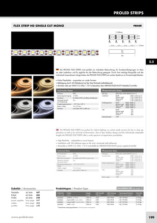 www.proled.com 199
PROLED STRIPS
2.2
FLEX STRIP HD SINGLE CUT MONO
The PROLED FLEX STRIPS are perfect for indirect lighting, as custom made versions for fair or shop ap-
plications as well as for all kinds of illumination. Due to their shallow design and the individually adaptable
lengths the PROLED FLEX STRIPS offer a wide spectrum of application possibilities.
■ High flexibility – adaptable to round shapes.
■ Installation with 3M adhesive tape on the strip’s backside (self adhesive).
■ dimmable or DMX 512, DALI, 1-10 V controllable by MBNLED RGB MULTI power supplies/controller
Die PROLED FLEX STRIPS sind perfekt zur indirekten Beleuchtung, für Sonderanfertigungen im Mes-
se- oder Ladenbau und für jegliche Art der Beleuchtung geeignet. Durch ihre niedrige Baugröße und der
individuell anpassbaren Länge bieten die PROLED FLEX STRIPS ein weites Spektrum an Einsatzmöglichkeiten.
■ Hohe Flexibilität – anpassbar an runde Formen.
■ Befestigung durch 3M Klebeband auf der Strip Rückseite (selbstklebend).
■ dimmbar oder per DMX 512, DALI, 1-10 V ansteuerbar über MBNLED RGB MULTI Netzteile/Controller
Technische Daten
IP-Klasse: IP20
Spannungsversorgung: 12 VDC
Anschluss: 2x Kabel 2-POL auf offenes Kabelende
maximale Anzahl 5 m
pro Einspeisung:
Umgebungstemperatur: –10° C bis +45° C
Breite x Höhe: 12 x 2,5 mm
Trennbar: nach jeder LED (1,388 cm)
Technical Data
IP classification: IP20
Power source: 12 VDC
Electrical connection: 2x cable with 2-PIN to open wires
Maximum quantity 5 m
per power input:
Operating temperature –10° C till +45° C
range:
Width x height: 12 x 2,5 mm
Cuttable: every LED (1,388 cm)
Photometrische Daten
LED Typ: SMD LEDs ULTRA BRIGHT (3-in-1)
Lichtstrom: Weiß 1000 Lumen pro m
Neutral weiß 1150 Lumen pro m
Warm weiß 1150 Lumen pro m
2700 K 1150 Lumen pro m
Farbtemperatur: Weiß 6000–8000 K
Neutral weiß 4000–4500 K
Warm weiß 2900–3500 K
2700 K 2500–2800 K
CRI: Weiß 70+
Neutral weiß 70+
Warm weiß 60+
2700 K 60+
Abstrahlwinkel: 120°
Photometric Data
LED type: SMD LEDs ULTRA BRIGHT (3-in-1)
Luminous flux: white 1000 Lumen per m
neutral white 1150 Lumen per m
warm white 1150 Lumen per m
2700 K 1150 Lumen per m
Colour temperature: white 6000–8000 K
neutral white 4000–4500 K
warm white 2900–3500 K
2700 K 2500–2800 K
CRI: white 70+
neutral white 70+
warm white 60+
2700 K 60+
Beam angle: 120°
Produkttypen / Product Type
Artikel-Nr. Farbe Länge LED Anzahl LED Leistung Leistungsaufnahme* Gewicht
order code colour length LED pcs LED power Power consumption* weight
2700 K / 2700 K 500 cm 360 86,4 Watt 60–70 Watt 0,18 kg
warm weiß / warm white 500 cm 360 86,4 Watt 60–70 Watt 0,18 kg
neutral weiß / neutral white 500 cm 360 86,4 Watt 60–70 Watt 0,18 kg
weiß / white 500 cm 360 86,4 Watt 60–70 Watt 0,18 kg
*Tatsächliche Leistungsaufnahme / Actual power consumption
EULUMDAT/IES see page 10Zubehör / Accessories
Netzteile: ab Seite 447
Kabel: ab Seite 466
Profile: ab Seite 248
power supplies: from page 447
cables: from page 466
profiles: from page 248
L6526SC
L6506SC
L6508SC
L6504SC
 