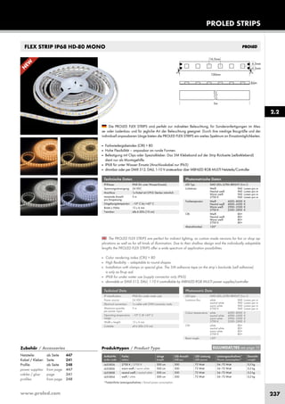 www.proled.com 237
PROLED STRIPS
FLEX STRIP IP68 HD-80 MONO
The PROLED FLEX STRIPS are perfect for indirect lighting, as custom made versions for fair or shop ap-
plications as well as for all kinds of illumination. Due to their shallow design and the individually adaptable
lengths the PROLED FLEX STRIPS offer a wide spectrum of application possibilities.
■ Color rendering index (CRI) > 80
■ High flexibility – adaptable to round shapes.
■ Installation with clamps or special glue. The 3M adhesive tape on the strip’s backside (self adhesive)
is only as fit-up aid.
■ IP68 for under water use (supply connector only IP65)
■ dimmable or DMX 512, DALI, 1-10 V controllable by MBNLED RGB MULTI power supplies/controller
Die PROLED FLEX STRIPS sind perfekt zur indirekten Beleuchtung, für Sonderanfertigungen im Mes-
se- oder Ladenbau und für jegliche Art der Beleuchtung geeignet. Durch ihre niedrige Baugröße und der
individuell anpassbaren Länge bieten die PROLED FLEX STRIPS ein weites Spektrum an Einsatzmöglichkeiten.
■ Farbwiedergabeindex (CRI) > 80
■ Hohe Flexibilität – anpassbar an runde Formen.
■ Befestigung mit Clips oder Spezialkleber. Das 3M Klebeband auf der Strip Rückseite (selbstklebend)
dient nur als Montagehilfe.
■ IP68 für unter Wasser Einsatz (Anschlusskabel nur IP65)
■ dimmbar oder per DMX 512, DALI, 1-10 V ansteuerbar über MBNLED RGB MULTI Netzteile/Controller
Technische Daten
IP-Klasse: IP68 (für unter Wasser-Einsatz)
Spannungsversorgung: 24 VDC
Anschluss: 1x Kabel mit 2-POL Stecker männlich
maximale Anzahl 5 m
pro Einspeisung:
Umgebungstemperatur: –10° C bis +45° C
Breite x Höhe: 13 x 6 mm
Trennbar: alle 6 LEDs (10 cm)
Technical Data
IP classification: IP68 (for under water use)
Power source: 24 VDC
Electrical connection: 1x cable with 2-PIN connector male
Maximum quantity 5 m
per power input:
Operating temperature –10° C till +45° C
range:
Width x height: 13 x 6 mm
Cuttable: all 6 LEDs (10 cm)
Produkttypen / Product Type
Artikel-Nr. Farbe Länge LED Anzahl LED Leistung Leistungsaufnahme* Gewicht
order code colour length LED pcs LED power Power consumption* weight
2700 K / 2700 K 500 cm 300 72 Watt 54–72 Watt 0,5 kg
warm weiß / warm white 500 cm 300 72 Watt 54–72 Watt 0,5 kg
neutral weiß / neutral white 500 cm 300 72 Watt 54–72 Watt 0,5 kg
weiß / white 500 cm 300 72 Watt 54–72 Watt 0,5 kg
*Tatsächliche Leistungsaufnahme / Actual power consumption
Photometrische Daten
LED Typ: SMD LEDs ULTRA BRIGHT (3-in-1)
Lichtstrom: Weiß 960 Lumen pro m
Neutral weiß 960 Lumen pro m
Warm weiß 960 Lumen pro m
2700 K 960 Lumen pro m
Farbtemperatur: Weiß 6000–8000 K
Neutral weiß 4000–4500 K
Warm weiß 2900–3500 K
2700 K 2500–2800 K
CRI: Weiß 80+
Neutral weiß 80+
Warm weiß 80+
2700 K 80+
Abstrahlwinkel: 120°
Photometric Data
LED type: SMD LEDs ULTRA BRIGHT (3-in-1)
Luminous flux: white 960 Lumen per m
neutral white 960 Lumen per m
warm white 960 Lumen per m
2700 K 960 Lumen per m
Colour temperature: white 6000–8000 K
neutral white 4000–4500 K
warm white 2900–3500 K
2700 K 2500–2800 K
CRI: white 80+
neutral white 80+
warm white 80+
2700 K 80+
Beam angle: 120°
2.2
EULUMDAT/IES see page 10Zubehör / Accessories
Netzteile: ab Seite 447
Kabel / Kleber: Seite 241
Profile: ab Seite 248
power supplies: from page 447
cables / glue: page 241
profiles: from page 248
L655826
L655806
L655808
L655804
N
EW
 