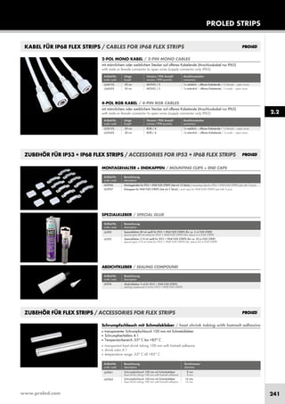 www.proled.com 241
PROLED STRIPS
2.2
KABEL FÜR IP68 FLEX STRIPS / CABLES FOR IP68 FLEX STRIPS
2-POL MONO KABEL / 2-PIN MONO CABLES
mit männlichem oder weiblichem Stecker auf offenes Kabelende (Anschlusskabel nur IP65)
with male or female connector to open wires (supply connector only IP65)
Artikel-Nr. Länge Version / POL Anzahl Anschlussstecker
order code length version / PIN quantity connectors
50 cm MONO / 2 1x weiblich – offenes Kabelende / 1x female – open wires
50 cm MONO / 2 1x männlich – offenes Kabelende / 1x male – open wires
L5491FS
L5492FS
4-POL RGB KABEL / 4-PIN RGB CABLES
mit männlichem oder weiblichem Stecker auf offenes Kabelende (Anschlusskabel nur IP65)
with male or female connector to open wires (supply connector only IP65)
Artikel-Nr. Länge Version / POL Anzahl Anschlussstecker
order code length version / PIN quantity connectors
50 cm RGB / 4 1x weiblich – offenes Kabelende / 1x female – open wires
50 cm RGB / 4 1x männlich – offenes Kabelende / 1x male – open wires
L5391FS
L5392FS
ZUBEHÖR FÜR FLEX STRIPS / ACCESSORIES FOR FLEX STRIPS
Artikel-Nr. Bezeichnung Durchmesser
order code description diameter
Schrumpfschlauch 100 mm mit Schmelzkleber 8 mm
heat shrink tubing 100 mm with hotmelt adhesive 8 mm
Schrumpfschlauch 100 mm mit Schmelzkleber 16 mm
heat shrink tubing 100 mm with hotmelt adhesive 16 mm
Schrumpfschlauch mit Schmelzkleber / heat shrink tubing with hotmelt adhesive
■ transparenter Schrumpfschlauch 100 mm mit Schmelzkleber
■ Schrumpfverhältnis 4:1
■ Temperaturbereich -55° C bis +85° C
■ transparent heat shrink tubing 100 mm with hotmelt adhesive
■ shrink ratio 4:1
■ temperature range -55° C till +85° C
L63961
L63962
ZUBEHÖR FÜR IP53 + IP68 FLEX STRIPS / ACCESSORIES FOR IP53 + IP68 FLEX STRIPS
Artikel-Nr. Bezeichnung
order code description
Spezialkleber 80 ml weiß für IP53 + IP68 FLEX STRIPS (für ca. 5 m FLEX STRIP)
special glue 80 ml white for IP53 + IP68 FLEX STRIPS (for about 5 m FLEX STRIP)
Spezialkleber 310 ml weiß für IP53 + IP68 FLEX STRIPS (für ca. 20 m FLEX STRIP)
special glue 310 ml white for IP53 + IP68 FLEX STRIPS (for about 20 m FLEX STRIP)
SPEZIALKLEBER / SPECIAL GLUE
L6390
L6395
Artikel-Nr. Bezeichnung
order code description
Abdichtkleber 5 ml für IP53 + IP68 FLEX STRIPS
sealing compound 5 ml for IP53 + IP68 FLEX STRIPS
ABDICHTKLEBER / SEALING COMPOUND
L6396
MONTAGEHALTER + ENDKAPPEN / MOUNTING CLIPS + END CAPS
Artikel-Nr. Bezeichnung
order code description
Montagehalter für IP53 + IP68 FLEX STRIPS (Set mit 10 Stück) / mounting clips for IP53 + IP68 FLEX STRIPS (set with 10 pcs)
Enkappen für IP68 FLEX STRIPS (Set mit 5 Stück) / end caps for IP68 FLEX STRIPS (set with 5 pcs)
L63966
L63967
 