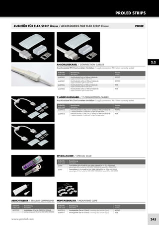 www.proled.com 245
PROLED STRIPS
2.2
ZUBEHÖR FÜR FLEX STRIP XTREME / ACCESSORIES FOR FLEX STRIP XTREME
Artikel-Nr. Bezeichnung Version
order code description version
Anschlusskabel links auf offenes Kabelende MONO
supply connector left to open wires
Anschlusskabel rechts auf offenes Kabelende MONO
supply connector right to open wires
Anschlusskabel links auf offenes Kabelende RGB
supply connector left to open wires
Anschlusskabel rechts auf offenes Kabelende RGB
supply connector right to open wires
ANSCHLUSSKABEL / CONNECTION CABLES
Anschlusskabel IP65 bei korrektem Verkleben / supply connectors IP65 when correctly sealed
L65XT905
L65XT907
L65XT906
L65XT908
Artikel-Nr. Bezeichnung
order code description
Spezialkleber 80 ml weiß für FLEX STRIP XTREME (für ca. 5 m FLEX STRIP)
special glue 80 ml white for FLEX STRIP XTREME (for about 5 m FLEX STRIP)
Spezialkleber 310 ml weiß für FLEX STRIP XTREME (für ca. 20 m FLEX STRIP)
special glue 310 ml white for FLEX STRIP XTREME (for about 20 m FLEX STRIP)
SPEZIALKLEBER / SPECIAL GLUE
L6390
L6395
Artikel-Nr. Bezeichnung
order code description
Abdichtkleber 20 ml für FLEX STRIP XTREME
sealing compound 20 ml for FLEX STRIP XTREME
ABDICHTKLEBER / SEALING COMPOUND
L65XT909
Artikel-Nr. Bezeichnung Version
order code description version
Y-Anschlusskabel (1x links und 1x rechts) auf offenes Kabelende MONO
Y supply connector (1x left and 1x right) to open wires
Y-Anschlusskabel (1x links und 1x rechts) auf offenes Kabelende RGB
Y supply connector (1x left and 1x right) to open wires
Y-ANSCHLUSSKABEL / Y CONNECTION CABLES
Anschlusskabel IP65 bei korrektem Verkleben / supply connectors IP65 when correctly sealed
L65XT914
L65XT915
MONTAGEHALTER / MOUNTING CLIPS
Artikel-Nr. Bezeichnung Version
order code description version
Montagehalter (Set mit 5 Stück) / mounting clips (set with 5 pcs) MONO
Montagehalter (Set mit 5 Stück) / mounting clips (set with 5 pcs) RGB
L65XT916
L65XT917
 