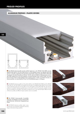 www.proled.com248
ALUMINIUM PROFILES + PLASTIC COVERS
All PROLED aluminium profiles, plastic covers
and end caps are protected by registered community
designs (international design patents).
The PROLED aluminium profiles are the perfect addition to the PROLED FLEX STRIPS and the MBNLED
DMX STRIP 30. The FLEX STRIPS can be glued into the profile. The MBNLED DMX STRIP 30 can be slided
into the dedicated guide track (not all profiles can be used together with the DMX STRIP 30). The aluminum
profiles are anodized. Already assembled strips can be easily mounted with optionally available mounting
clips (not available for all profiles). The profile can simply be sawn to any required length. Different versions
of Aluminium profiles and different shapes of plastic covers are available.
Die PROLED Aluminiumprofile sind die perfekte Ergänzung zu den PROLED FLEX STRIPS und dem
MBNLED DMX STRIP 30. Die FLEX STRIPS können ins Profil eingeklebt werden. Der MBNLED DMX STRIP
30 kann in die dafür vorgesehene Führungsschiene eingeschoben werden (nicht alle Profile für DMX STRIP
30 geeignet). Die Aluminiumprofile sind eloxiert. Mit den optional erhältlichen Befestigungsclips (nicht für
alle Profile erhältlich) kann das Profil problemlos mit bereits bestückten Strips montiert werden. Die Profile
können bauseits einfach auf jede beliebige Länge zugesägt werden. Es stehen verschiedene Varianten von
Aluminiumprofilen und unterschiedliche Formen von Kunststoffabdeckungen zur Verfügung.
Alle PROLED Aluminiumprofile, Kunststoffab-
deckungen und Endkappen sind durch Gemeinschafts-
geschmacksmuster (internationale Designpatente) ge-
schützt.
PROLED PROFILES
2.3
 