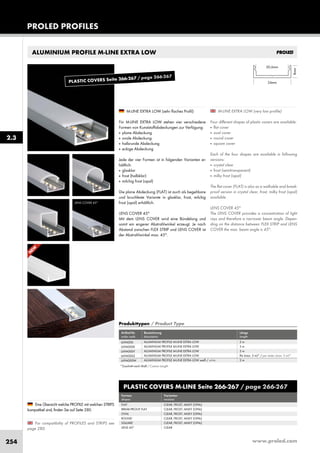 www.proled.com254
PROLED PROFILES
2.3
ALUMINIUM PROFILE M-LINE EXTRA LOW
M-LINE EXTRA LOW (very low profile)
Four different shapes of plastic covers are available:
■ flat cover
■ oval cover
■ round cover
■ square cover
Each of the four shapes are available in following
versions:
■ crystal clear
■ frost (semitransparent)
■ milky frost (opal)
The flat cover (FLAT) is also as a walkable and break-
proof version in crystal clear, frost, milky frost (opal)
available.
LENS COVER 45°
The LENS COVER provides a concentration of light
rays and therefore a narrower beam angle. Depen-
ding on the distance between FLEX STRIP and LENS
COVER the max. beam angle is 45°.
M-LINE EXTRA LOW (sehr flaches Profil)
Für M-LINE EXTRA LOW stehen vier verschiedene
Formen von Kunststoffabdeckungen zur Verfügung:
■ plane Abdeckung
■ ovale Abdeckung
■ halbrunde Abdeckung
■ eckige Abdeckung
Jede der vier Formen ist in folgenden Varianten er-
hältlich:
■ glasklar
■ frost (halbklar)
■ milchig frost (opal)
Die plane Abdeckung (FLAT) ist auch als begehbare
und bruchfeste Variante in glasklar, frost, milchig
frost (opal) erhältlich.
LENS COVER 45°
Mit dem LENS COVER wird eine Bündelung und
somit ein engerer Abstrahlwinkel erzeugt. Je nach
Abstand zwischen FLEX STRIP und LENS COVER ist
der Abstrahlwinkel max. 45°.
For compatibility of PROFILES and STRIPS see
page 280.
Eine Übersicht welche PROFILE mit welchen STRIPS
kompatibel sind, finden Sie auf Seite 280.
LENS COVER 45°
PLASTIC COVERS M-LINE Seite 266-267 / page 266-267
Formen Varianten
shapes versions
FLAT CLEAR, FROST, MILKY (OPAL)
BREAK-PROOF FLAT CLEAR, FROST, MILKY (OPAL)
OVAL CLEAR, FROST, MILKY (OPAL)
ROUND CLEAR, FROST, MILKY (OPAL)
SQUARE CLEAR, FROST, MILKY (OPAL)
LENS 45° CLEAR
Produkttypen / Product Type
Artikel-Nr. Bezeichnung Länge
order code description length
ALUMINIUM PROFILE M-LINE EXTRA LOW 2 m
ALUMINIUM PROFILE M-LINE EXTRA LOW 3 m
ALUMINIUM PROFILE M-LINE EXTRA LOW 5 m
ALUMINIUM PROFILE M-LINE EXTRA LOW lfm (max. 5 m)* / per meter (max. 5 m)*
ALUMINIUM PROFILE M-LINE EXTRA LOW weiß / white 2 m
L69A000
L69A000X
L69A000Y
L69A000Z
L69A000W
*Zuschnitt nach Maß / Custom Length
N
EW
PLASTIC COVERS Seite 266-267 / page 266-267
 
