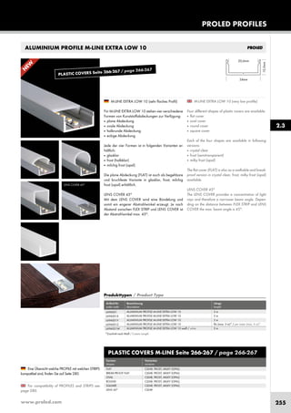 www.proled.com 255
PROLED PROFILES
2.3
ALUMINIUM PROFILE M-LINE EXTRA LOW 10
M-LINE EXTRA LOW 10 (very low profile)
Four different shapes of plastic covers are available:
■ flat cover
■ oval cover
■ round cover
■ square cover
Each of the four shapes are available in following
versions:
■ crystal clear
■ frost (semitransparent)
■ milky frost (opal)
The flat cover (FLAT) is also as a walkable and break-
proof version in crystal clear, frost, milky frost (opal)
available.
LENS COVER 45°
The LENS COVER provides a concentration of light
rays and therefore a narrower beam angle. Depen-
ding on the distance between FLEX STRIP and LENS
COVER the max. beam angle is 45°.
M-LINE EXTRA LOW 10 (sehr flaches Profil)
Für M-LINE EXTRA LOW 10 stehen vier verschiedene
Formen von Kunststoffabdeckungen zur Verfügung:
■ plane Abdeckung
■ ovale Abdeckung
■ halbrunde Abdeckung
■ eckige Abdeckung
Jede der vier Formen ist in folgenden Varianten er-
hältlich:
■ glasklar
■ frost (halbklar)
■ milchig frost (opal)
Die plane Abdeckung (FLAT) ist auch als begehbare
und bruchfeste Variante in glasklar, frost, milchig
frost (opal) erhältlich.
LENS COVER 45°
Mit dem LENS COVER wird eine Bündelung und
somit ein engerer Abstrahlwinkel erzeugt. Je nach
Abstand zwischen FLEX STRIP und LENS COVER ist
der Abstrahlwinkel max. 45°.
For compatibility of PROFILES and STRIPS see
page 280.
Eine Übersicht welche PROFILE mit welchen STRIPS
kompatibel sind, finden Sie auf Seite 280.
LENS COVER 45°
PLASTIC COVERS M-LINE Seite 266-267 / page 266-267
Formen Varianten
shapes versions
FLAT CLEAR, FROST, MILKY (OPAL)
BREAK-PROOF FLAT CLEAR, FROST, MILKY (OPAL)
OVAL CLEAR, FROST, MILKY (OPAL)
ROUND CLEAR, FROST, MILKY (OPAL)
SQUARE CLEAR, FROST, MILKY (OPAL)
LENS 45° CLEAR
Produkttypen / Product Type
Artikel-Nr. Bezeichnung Länge
order code description length
ALUMINIUM PROFILE M-LINE EXTRA LOW 10 2 m
ALUMINIUM PROFILE M-LINE EXTRA LOW 10 3 m
ALUMINIUM PROFILE M-LINE EXTRA LOW 10 5 m
ALUMINIUM PROFILE M-LINE EXTRA LOW 10 lfm (max. 5 m)* / per meter (max. 5 m)*
ALUMINIUM PROFILE M-LINE EXTRA LOW 10 weiß / white 2 m
L69A001
L69A001X
L69A001Y
L69A001Z
L69A001W
N
EW
*Zuschnitt nach Maß / Custom Length
PLASTIC COVERS Seite 266-267 / page 266-267
 