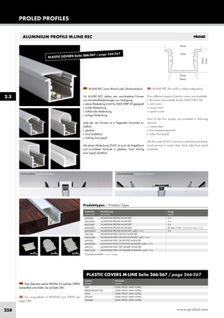 www.proled.com258
ALUMINIUM PROFILE M-LINE REC
M-LINE REC (for wall or ceiling integration)
Four different shapes of plastic covers are available:
■ flat cover (not suitable for the DMX STRIP 30)
■ oval cover
■ round cover
■ square cover
Each of the four shapes are available in following
versions:
■ crystal clear
■ frost (semitransparent)
■ milky frost (opal)
The flat cover (FLAT) is also as a walkable and break-
proof version in crystal clear, frost, milky frost (opal)
available.
M-LINE REC (zum Wand- oder Deckeneinbau)
Für M-LINE REC stehen vier verschiedene Formen
von Kunststoffabdeckungen zur Verfügung:
■ plane Abdeckung (nicht für DMX STRIP 30 geeignet)
■ ovale Abdeckung
■ halbrunde Abdeckung
■ eckige Abdeckung
Jede der vier Formen ist in folgenden Varianten er-
hältlich:
■ glasklar
■ frost (halbklar)
■ milchig frost (opal)
Die plane Abdeckung (FLAT) ist auch als begehbare
und bruchfeste Variante in glasklar, frost, milchig
frost (opal) erhältlich.
For compatibility of PROFILES and STRIPS see
page 280.
Eine Übersicht welche PROFILE mit welchen STRIPS
kompatibel sind, finden Sie auf Seite 280.
PROLED PROFILES
Mit Brandschutz / with fire restrictions Ohne Brandschutz / without fire restrictions
2.3
PLASTIC COVERS M-LINE Seite 266-267 / page 266-267
Formen Varianten
shapes versions
FLAT CLEAR, FROST, MILKY (OPAL)
BREAK-PROOF FLAT CLEAR, FROST, MILKY (OPAL)
OVAL CLEAR, FROST, MILKY (OPAL)
ROUND CLEAR, FROST, MILKY (OPAL)
SQUARE CLEAR, FROST, MILKY (OPAL)
Produkttypen / Product Type
Artikel-Nr. Bezeichnung Länge
order code description length
ALUMINIUM PROFILE M-LINE REC 2 m
ALUMINIUM PROFILE M-LINE REC 3 m
ALUMINIUM PROFILE M-LINE REC 5 m
ALUMINIUM PROFILE M-LINE REC lfm (max. 5 m)* / per meter (max. 5 m)*
ALUMINIUM PROFILE M-LINE REC weiß / white 2 m
ALUMINIUM END CAP FLAT M-LINE REC
ALUMINIUM END CAP FLAT M-LINE REC weiß / white
ALUMINIUM END CAP ROUND M-LINE REC
ALUMINIUM END CAP ROUND M-LINE REC weiß / white
ALUMINIUM END CAP SQUARE M-LINE REC
ALUMINIUM END CAP SQUARE M-LINE REC weiß / white
L69C000
L69C000X
L69C000Y
L69C000Z
L69C000W
L69CS3E
L69CS3EW
L69CR2E
L69CR2EW
L69CS1E
L69CS1EW
*Zuschnitt nach Maß / Custom Length
PLASTIC COVERS Seite 266-267 / page 266-267
 