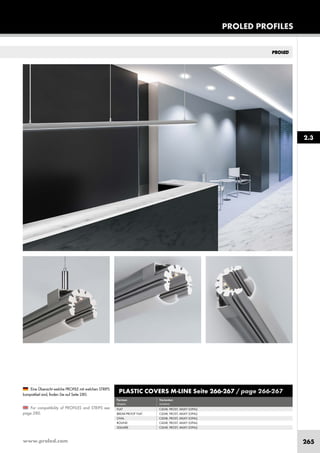 www.proled.com 265
PROLED PROFILES
For compatibility of PROFILES and STRIPS see
page 280.
Eine Übersicht welche PROFILE mit welchen STRIPS
kompatibel sind, finden Sie auf Seite 280.
2.3
PLASTIC COVERS M-LINE Seite 266-267 / page 266-267
Formen Varianten
shapes versions
FLAT CLEAR, FROST, MILKY (OPAL)
BREAK-PROOF FLAT CLEAR, FROST, MILKY (OPAL)
OVAL CLEAR, FROST, MILKY (OPAL)
ROUND CLEAR, FROST, MILKY (OPAL)
SQUARE CLEAR, FROST, MILKY (OPAL)
 