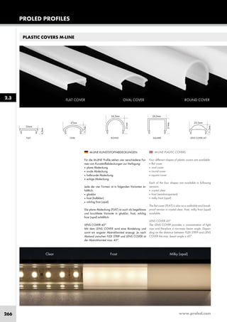 www.proled.com266
PROLED PROFILES
2.3
PLASTIC COVERS M-LINE
ROUND SQUAREFLAT OVAL LENS COVER 45°
M-LINE PLASTIC COVERS
Four different shapes of plastic covers are available:
■ flat cover
■ oval cover
■ round cover
■ square cover
Each of the four shapes are available in following
versions:
■ crystal clear
■ frost (semitransparent)
■ milky frost (opal)
The flat cover (FLAT) is also as a walkable and break-
proof version in crystal clear, frost, milky frost (opal)
available.
LENS COVER 45°
The LENS COVER provides a concentration of light
rays and therefore a narrower beam angle. Depen-
ding on the distance between FLEX STRIP and LENS
COVER the max. beam angle is 45°.
M-LINE KUNSTSTOFFABDECKUNGEN
Für die M-LINE Profile stehen vier verschiedene For-
men von Kunststoffabdeckungen zur Verfügung:
■ plane Abdeckung
■ ovale Abdeckung
■ halbrunde Abdeckung
■ eckige Abdeckung
Jede der vier Formen ist in folgenden Varianten er-
hältlich:
■ glasklar
■ frost (halbklar)
■ milchig frost (opal)
Die plane Abdeckung (FLAT) ist auch als begehbare
und bruchfeste Variante in glasklar, frost, milchig
frost (opal) erhältlich.
LENS COVER 45°
Mit dem LENS COVER wird eine Bündelung und
somit ein engerer Abstrahlwinkel erzeugt. Je nach
Abstand zwischen FLEX STRIP und LENS COVER ist
der Abstrahlwinkel max. 45°.
ROUND COVEROVAL COVERFLAT COVER
Clear Frost Milky (opal)
 