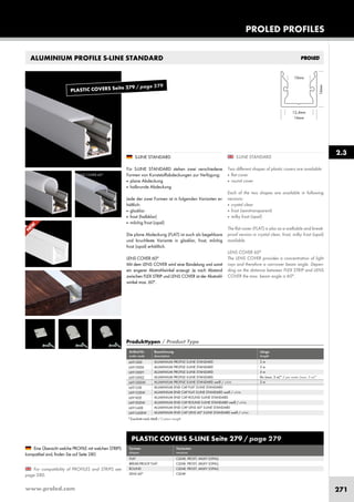 www.proled.com 271
ALUMINIUM PROFILE S-LINE STANDARD
S-LINE STANDARD
Two different shapes of plastic covers are available:
■ flat cover
■ round cover
Each of the two shapes are available in following
versions:
■ crystal clear
■ frost (semitransparent)
■ milky frost (opal)
The flat cover (FLAT) is also as a walkable and break-
proof version in crystal clear, frost, milky frost (opal)
available.
LENS COVER 60°
The LENS COVER provides a concentration of light
rays and therefore a narrower beam angle. Depen-
ding on the distance between FLEX STRIP and LENS
COVER the max. beam angle is 60°.
S-LINE STANDARD
Für S-LINE STANDARD stehen zwei verschiedene
Formen von Kunststoffabdeckungen zur Verfügung:
■ plane Abdeckung
■ halbrunde Abdeckung
Jede der zwei Formen ist in folgenden Varianten er-
hältlich:
■ glasklar
■ frost (halbklar)
■ milchig frost (opal)
Die plane Abdeckung (FLAT) ist auch als begehbare
und bruchfeste Variante in glasklar, frost, milchig
frost (opal) erhältlich.
LENS COVER 60°
Mit dem LENS COVER wird eine Bündelung und somit
ein engerer Abstrahlwinkel erzeugt. Je nach Abstand
zwischen FLEX STRIP und LENS COVER ist der Abstrahl-
winkel max. 60°.
For compatibility of PROFILES and STRIPS see
page 280.
Eine Übersicht welche PROFILE mit welchen STRIPS
kompatibel sind, finden Sie auf Seite 280.
2.3
PROLED PROFILES
LENS COVER 60°
PLASTIC COVERS S-LINE Seite 279 / page 279
Formen Varianten
shapes versions
FLAT CLEAR, FROST, MILKY (OPAL)
BREAK-PROOF FLAT CLEAR, FROST, MILKY (OPAL)
ROUND CLEAR, FROST, MILKY (OPAL)
LENS 60° CLEAR
Produkttypen / Product Type
Artikel-Nr. Bezeichnung Länge
order code description length
ALUMINIUM PROFILE S-LINE STANDARD 2 m
ALUMINIUM PROFILE S-LINE STANDARD 3 m
ALUMINIUM PROFILE S-LINE STANDARD 5 m
ALUMINIUM PROFILE S-LINE STANDARD lfm (max. 5 m)* / per meter (max. 5 m)*
ALUMINIUM PROFILE S-LINE STANDARD weiß / white 2 m
ALUMINIUM END CAP FLAT S-LINE STANDARD
ALUMINIUM END CAP FLAT S-LINE STANDARD weiß / white
ALUMINIUM END CAP ROUND S-LINE STANDARD
ALUMINIUM END CAP ROUND S-LINE STANDARD weiß / white
ALUMINIUM END CAP LENS 60° S-LINE STANDARD
ALUMINIUM END CAP LENS 60° S-LINE STANDARD weiß / white
L691000
L691000X
L691000Y
L691000Z
L691000W
L691S3E
L691S3EW
L691R2E
L691R2EW
L691L60E
L691L60EW
*Zuschnitt nach Maß / Custom Length
N
EW
PLASTIC COVERS Seite 279 / page 279
 
