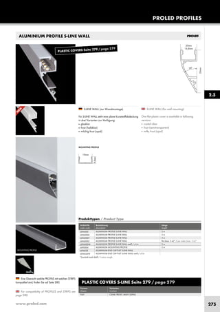 www.proled.com 275
ALUMINIUM PROFILE S-LINE WALL
PROLED PROFILES
S-LINE WALL (for wall mounting)
One flat plastic cover is available in following
versions:
■ crystal clear
■ frost (semitransparent)
■ milky frost (opal)
S-LINE WALL (zur Wandmontage)
Für S-LINE WALL steht eine plane Kunststoffabdeckung
in drei Varianten zur Verfügung:
■ glasklar
■ frost (halbklar)
■ milchig frost (opal)
For compatibility of PROFILES and STRIPS see
page 280.
Eine Übersicht welche PROFILE mit welchen STRIPS
kompatibel sind, finden Sie auf Seite 280.
MOUNTING PROFILE
MOUNTING PROFILE
2.3
PLASTIC COVERS S-LINE Seite 279 / page 279
Formen Varianten
shapes versions
FLAT CLEAR, FROST, MILKY (OPAL)
Produkttypen / Product Type
Artikel-Nr. Bezeichnung Länge
order code description length
ALUMINIUM PROFILE S-LINE WALL 2 m
ALUMINIUM PROFILE S-LINE WALL 3 m
ALUMINIUM PROFILE S-LINE WALL 5 m
ALUMINIUM PROFILE S-LINE WALL lfm (max. 5 m)* / per meter (max. 5 m)*
ALUMINIUM PROFILE S-LINE WALL weiß / white 2 m
ALUMINIUM MOUNTING PROFILE 2 m
ALUMINIUM END CAP FLAT S-LINE WALL
ALUMINIUM END CAP FLAT S-LINE WALL weiß / white
L696000
L696000X
L696000Y
L696000Z
L696000W
L690004
L696S3E
L696S3EW
*Zuschnitt nach Maß / Custom Length
N
EW
PLASTIC COVERS Seite 279 / page 279
 