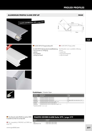 www.proled.com 277
ALUMINIUM PROFILE S-LINE STEP UP
PROLED PROFILES
S-LINE STEP UP (step profile)
One flat plastic cover is available in following
versions:
■ crystal clear
■ frost (semitransparent)
■ milky frost (opal)
S-LINE STEP UP (Treppenstufenprofil)
Für S-LINE STEP UP steht eine plane Kunststoffabdeckung
in drei Varianten zur Verfügung:
■ glasklar
■ frost (halbklar)
■ milchig frost (opal)
For compatibility of PROFILES and STRIPS see
page 280.
Eine Übersicht welche PROFILE mit welchen STRIPS
kompatibel sind, finden Sie auf Seite 280.
2.3
PLASTIC COVERS S-LINE Seite 279 / page 279
Formen Varianten
shapes versions
FLAT CLEAR, FROST, MILKY (OPAL)
BREAK-PROOF FLAT CLEAR, FROST, MILKY (OPAL)
Produkttypen / Product Type
Artikel-Nr. Bezeichnung Länge
order code description length
ALUMINIUM PROFILE S-LINE STEP UP 2 m
ALUMINIUM PROFILE S-LINE STEP UP 3 m
ALUMINIUM PROFILE S-LINE STEP UP lfm (max. 3 m)* / per meter (max. 3 m)*
ALUMINIUM PROFILE S-LINE STEP UP weiß / white 2 m
ALUMINIUM END CAP FLAT S-LINE STEP UP
ALUMINIUM END CAP FLAT S-LINE STEP UP weiß / white
L698000
L698000X
L698000Z
L698000W
L69800E
L69800EW
*Zuschnitt nach Maß / Custom Length
N
EW
PLASTIC COVERS Seite 279 / page 279
 