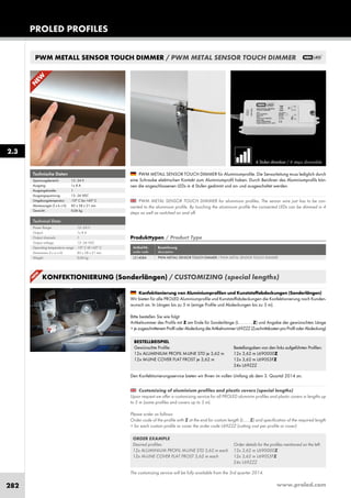 www.proled.com282
PWM METALL SENSOR TOUCH DIMMER / PWM METAL SENSOR TOUCH DIMMER
KONFEKTIONIERUNG (Sonderlängen) / CUSTOMIZING (special lengths)
PROLED PROFILES
2.3
4 Stufen dimmbar / 4 steps dimmable
PWM METAL SENSOR TOUCH DIMMER for aluminium profiles. The sensor wire just has to be con-
nected to the aluminium profile. By touching the aluminium profile the connected LEDs can be dimmed in 4
steps as well as switched on and off.
The customizing service will be fully available from the 3rd quarter 2014.
Customizing of aluminium profiles and plastic covers (special lengths)
Upon request we offer a customizing service for all PROLED aluminim profiles and plastic covers in lengths up
to 5 m (some profiles and covers up to 3 m).
Please order as follows:
Order code of the profile with Z at the end for custom length (L......Z) and specification of the required length
+ for each custom profile or cover the order code L69ZZZ (cutting cost per profile or cover)
PWM METALL SENSOR TOUCH DIMMER für Aluminiumprofile. Die Sensorleitung muss lediglich durch
eine Schraube elektrischen Kontakt zum Aluminiumprofil haben. Durch Berühren des Aluminiumprofils kön-
nen die angeschlossenen LEDs in 4 Stufen gedimmt und an- und ausgeschaltet werden.
Konfektionierung von Aluminiumprofilen und Kunststoffabdeckungen (Sonderlängen)
Wir bieten für alle PROLED Aluminiumprofile und Kunststoffabdeckungen die Konfektionierung nach Kunden-
wunsch an. In Längen bis zu 5 m (einige Profile und Abdeckungen bis zu 3 m).
Bitte bestellen Sie wie folgt:
Artikelnummer des Profils mit Z am Ende für Sonderlänge (L . . . . . . Z) und Angabe der gewünschten Länge
+ je zugeschnittenem Profil oder Abdeckung die Artikelnummer L69ZZZ (Zuschnittskosten pro Profil oder Abdeckung)
Den Konfektionierungsservice bieten wir Ihnen im vollen Umfang ab dem 3. Quartal 2014 an.
BESTELLBEISPIEL
Gewünschte Profile:
12x ALUMINIUM PROFIL M-LINE STD je 3,62 m
12x M-LINE COVER FLAT FROST je 3,62 m
ORDER EXAMPLE
Desired profiles:
12x ALUMINIUM PROFIL M-LINE STD 3,62 m each
12x M-LINE COVER FLAT FROST 3,62 m each
Bestellangaben von den links aufgeführten Profilen:
12x 3,62 m L690000Z
12x 3,62 m L690S3FZ
24x L69ZZZ
Order details for the profiles mentioned on the left:
12x 3,62 m L690000Z
12x 3,62 m L690S3FZ
24x L69ZZZ
Produkttypen / Product Type
Artikel-Nr. Bezeichnung
order code description
PWM METALL SENSOR TOUCH DIMMER / PWM METAL SENSOR TOUCH DIMMERL514084
Technical Data
Power Range: 12–24 V
Output: 1x 8 A
Output channels: 1
Output voltage: 12–36 VDC
Operating temperature range: -10° C till +45° C
Dimensions (l x w x h): 85 x 38 x 21 mm
Weight: 0,06 kg
Technische Daten
Spannungsbereich: 12–24 V
Ausgang: 1x 8 A
Ausgangskanäle: 1
Ausgangsspannung: 12–36 VDC
Umgebungstemperatur: -10° C bis +45° C
Abmessungen (l x b x h): 85 x 38 x 21 mm
Gewicht: 0,06 kg
N
EW
N
EW
 