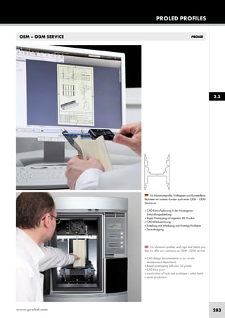 www.proled.com 283
PROLED PROFILES
OEM – ODM SERVICE
For aluminum profiles, end caps and plastic pro-
files we offer our customers an OEM - ODM service.
■ CAD design documentation in our on-site
develpoment department
■ Rapid prototyping with own 3D printer
■ CAD blue print
■ construction of tools and prototype / initial batch
■ series production
Für Aluminiumprofile, Endkappen und Kunststoffpro-
file bieten wir unseren Kunden auch einen OEM – ODM
Service an.
■ CAD-Entwurfsplanung in der hauseigenen
Entwicklungsabteilung
■ Rapid Prototyping mit eigenem 3D Drucker
■ CAD-Werkzeichnung
■ Erstellung von Werkzeug und Prototyp/Nullserie
■ Serienfertigung
2.3
 